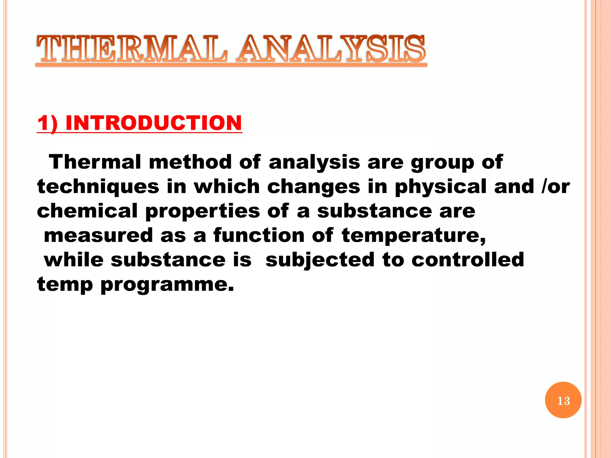 1) INTRODUCTION
Thermal method of analysis are group of
techniques in which changes in physical and /or
chemical properties of a substance are
measured as a function of temperature,
while substance is subjected to controlled
temp programme.
13
 
