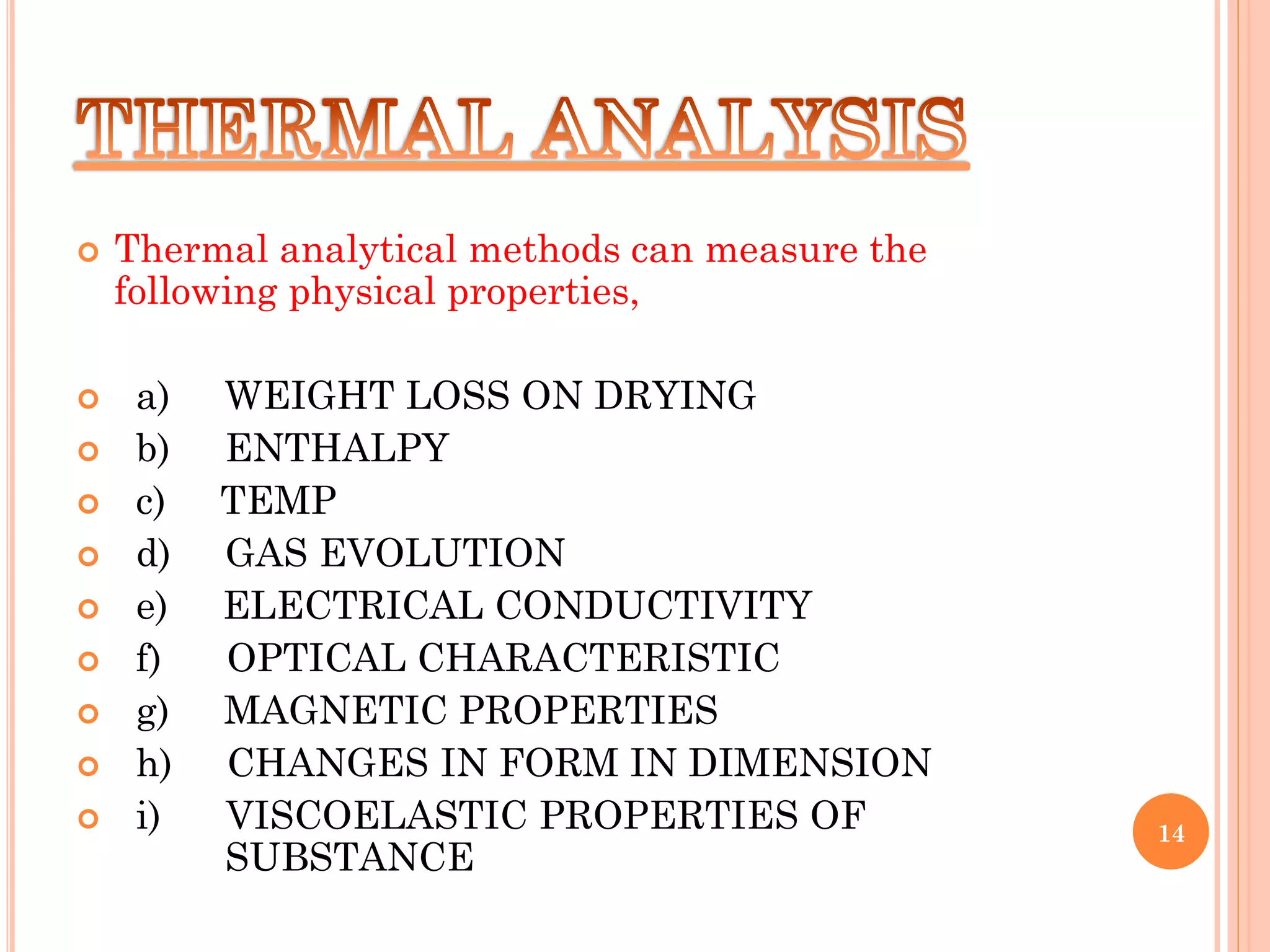  Thermal analytical methods can measure the
following physical properties,
 a) WEIGHT LOSS ON DRYING
 b) ENTHALPY
 c) TEMP
 d) GAS EVOLUTION
 e) ELECTRICAL CONDUCTIVITY
 f) OPTICAL CHARACTERISTIC
 g) MAGNETIC PROPERTIES
 h) CHANGES IN FORM IN DIMENSION
 i) VISCOELASTIC PROPERTIES OF
SUBSTANCE
14
 