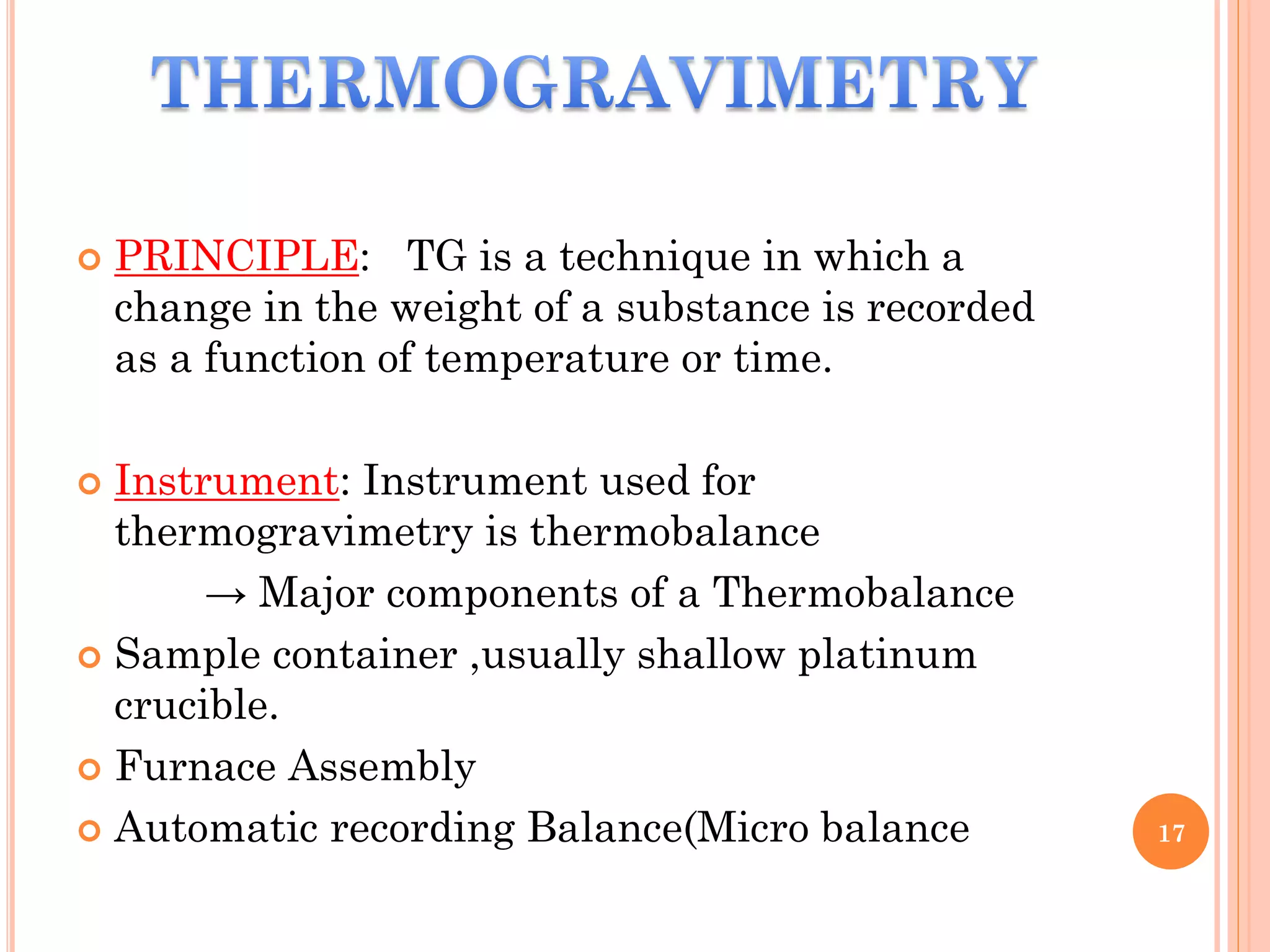  PRINCIPLE: TG is a technique in which a
change in the weight of a substance is recorded
as a function of temperature or time.
 Instrument: Instrument used for
thermogravimetry is thermobalance
→ Major components of a Thermobalance
 Sample container ,usually shallow platinum
crucible.
 Furnace Assembly
 Automatic recording Balance(Micro balance 17
 