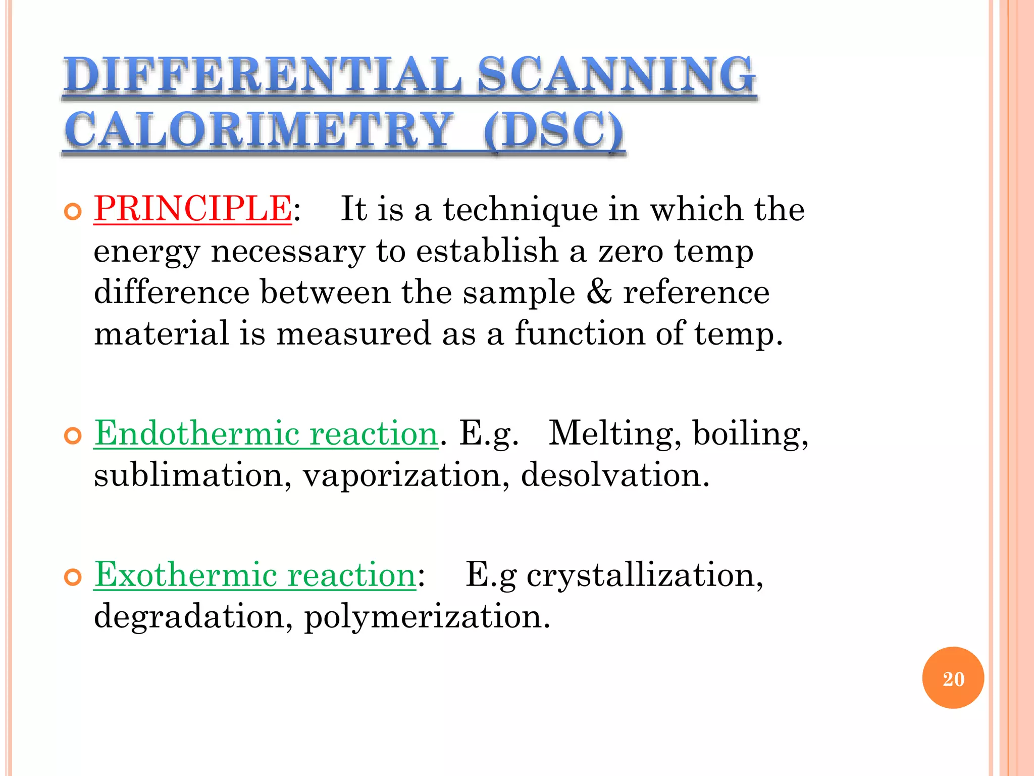  PRINCIPLE: It is a technique in which the
energy necessary to establish a zero temp
difference between the sample & reference
material is measured as a function of temp.
 Endothermic reaction. E.g. Melting, boiling,
sublimation, vaporization, desolvation.
 Exothermic reaction: E.g crystallization,
degradation, polymerization.
20
 