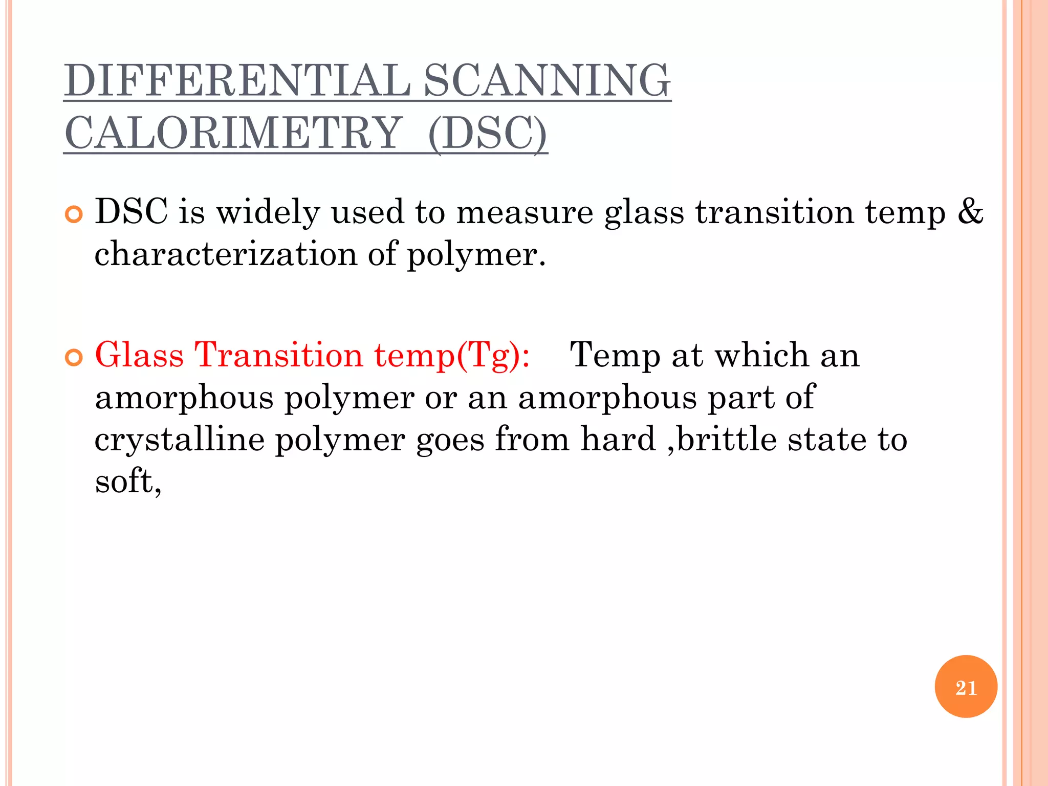 DIFFERENTIAL SCANNING
CALORIMETRY (DSC)
 DSC is widely used to measure glass transition temp &
characterization of polymer.
 Glass Transition temp(Tg): Temp at which an
amorphous polymer or an amorphous part of
crystalline polymer goes from hard ,brittle state to
soft,
21
 