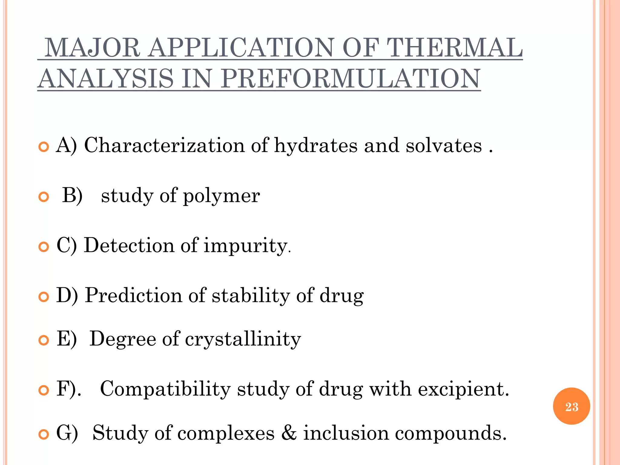 MAJOR APPLICATION OF THERMAL
ANALYSIS IN PREFORMULATION
 A) Characterization of hydrates and solvates .
 B) study of polymer
 C) Detection of impurity.
 D) Prediction of stability of drug
 E) Degree of crystallinity
 F). Compatibility study of drug with excipient.
 G) Study of complexes & inclusion compounds.
23
 