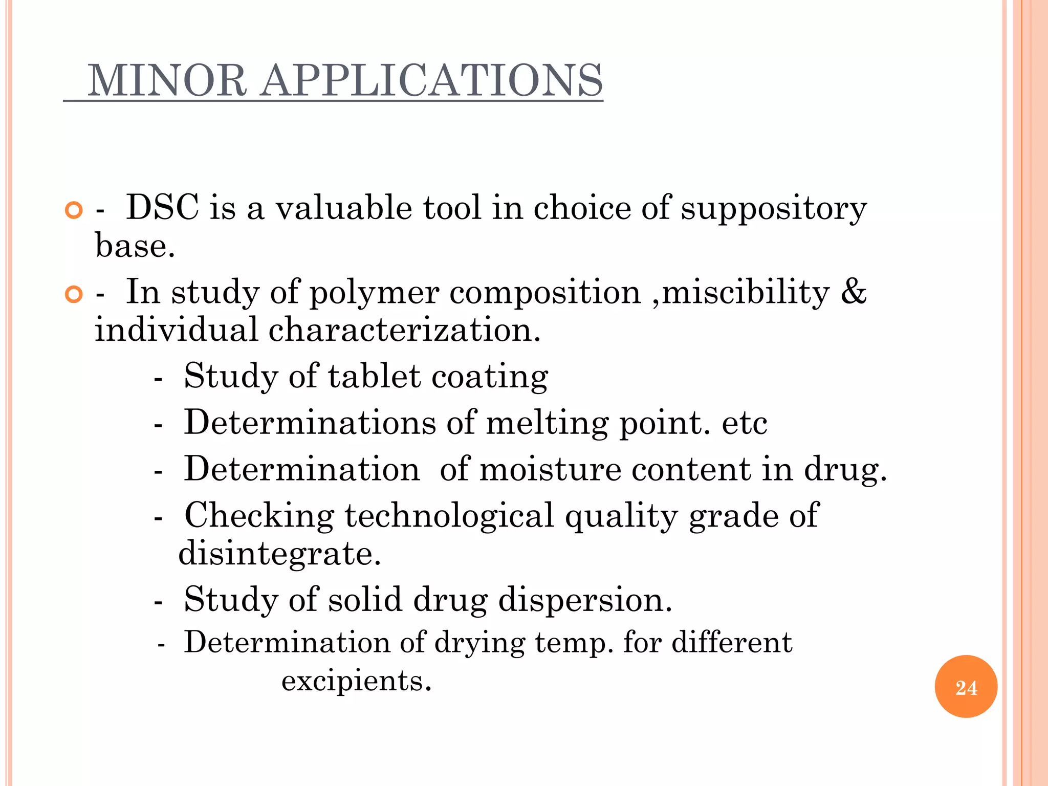 MINOR APPLICATIONS
 - DSC is a valuable tool in choice of suppository
base.
 - In study of polymer composition ,miscibility &
individual characterization.
- Study of tablet coating
- Determinations of melting point. etc
- Determination of moisture content in drug.
- Checking technological quality grade of
disintegrate.
- Study of solid drug dispersion.
- Determination of drying temp. for different
excipients. 24
 
