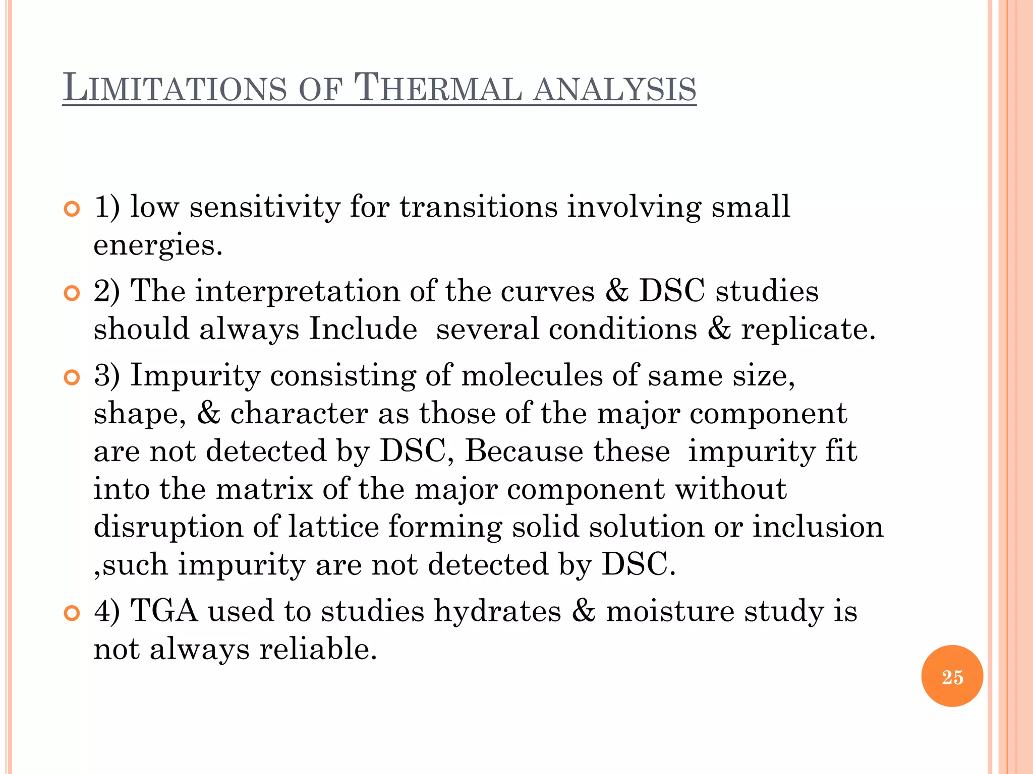 LIMITATIONS OF THERMAL ANALYSIS
 1) low sensitivity for transitions involving small
energies.
 2) The interpretation of the curves & DSC studies
should always Include several conditions & replicate.
 3) Impurity consisting of molecules of same size,
shape, & character as those of the major component
are not detected by DSC, Because these impurity fit
into the matrix of the major component without
disruption of lattice forming solid solution or inclusion
,such impurity are not detected by DSC.
 4) TGA used to studies hydrates & moisture study is
not always reliable.
25
 
