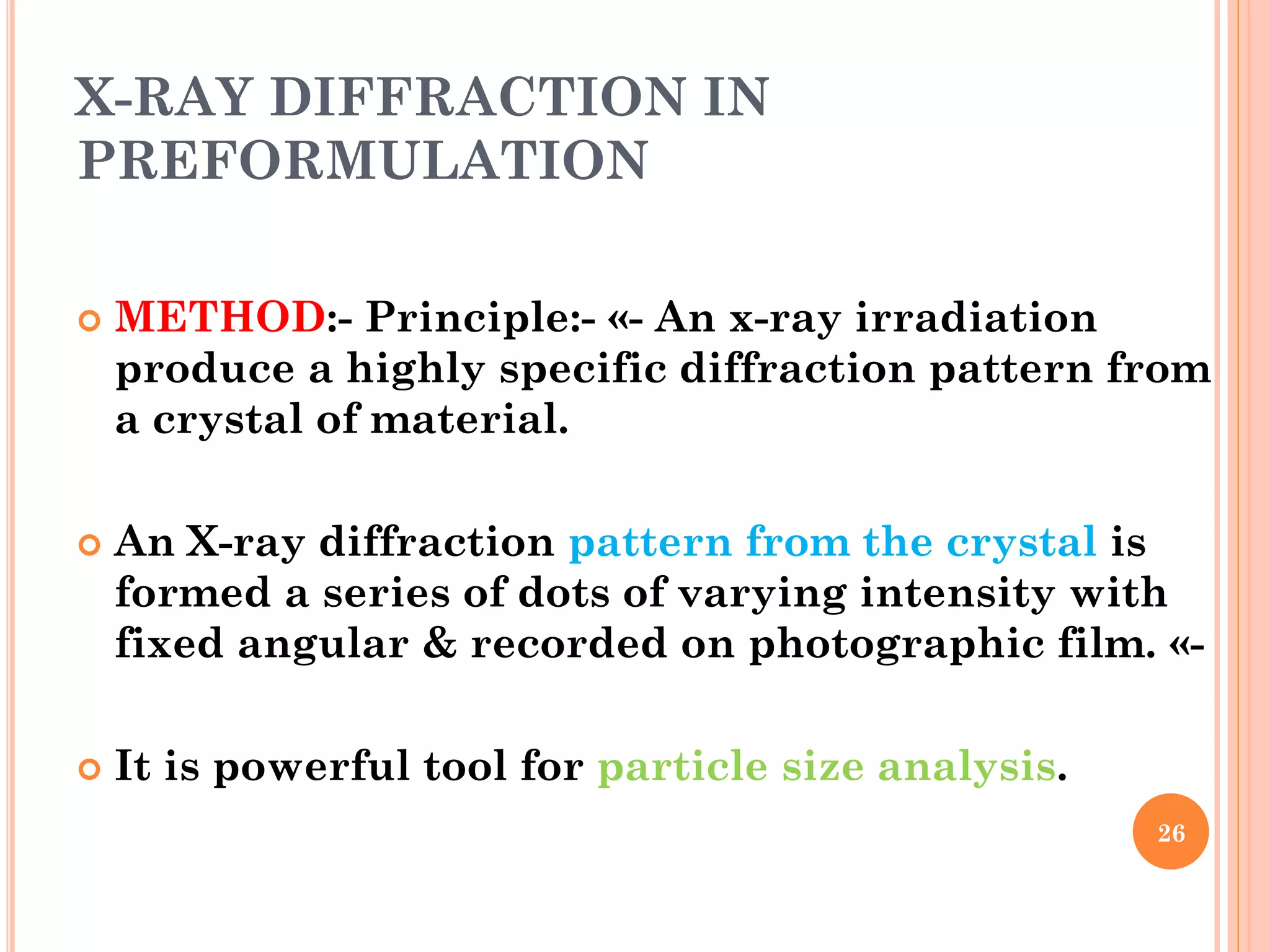 X-RAY DIFFRACTION IN
PREFORMULATION
 METHOD:- Principle:- «- An x-ray irradiation
produce a highly specific diffraction pattern from
a crystal of material.
 An X-ray diffraction pattern from the crystal is
formed a series of dots of varying intensity with
fixed angular & recorded on photographic film. «-
 It is powerful tool for particle size analysis.
26
 