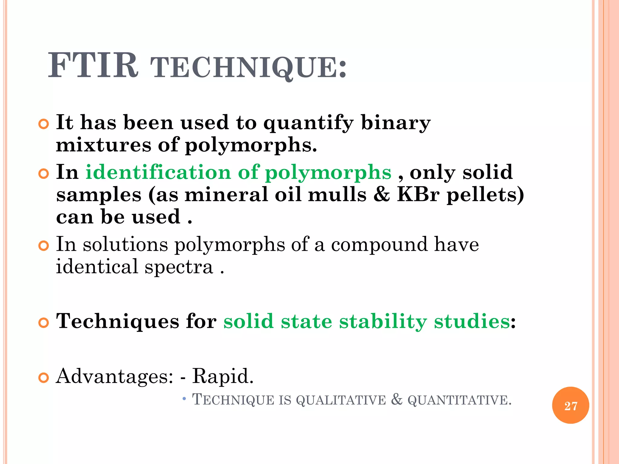 FTIR TECHNIQUE:
 It has been used to quantify binary
mixtures of polymorphs.
 In identification of polymorphs , only solid
samples (as mineral oil mulls & KBr pellets)
can be used .
 In solutions polymorphs of a compound have
identical spectra .
 Techniques for solid state stability studies:
 Advantages: - Rapid.
• TECHNIQUE IS QUALITATIVE & QUANTITATIVE. 27
 