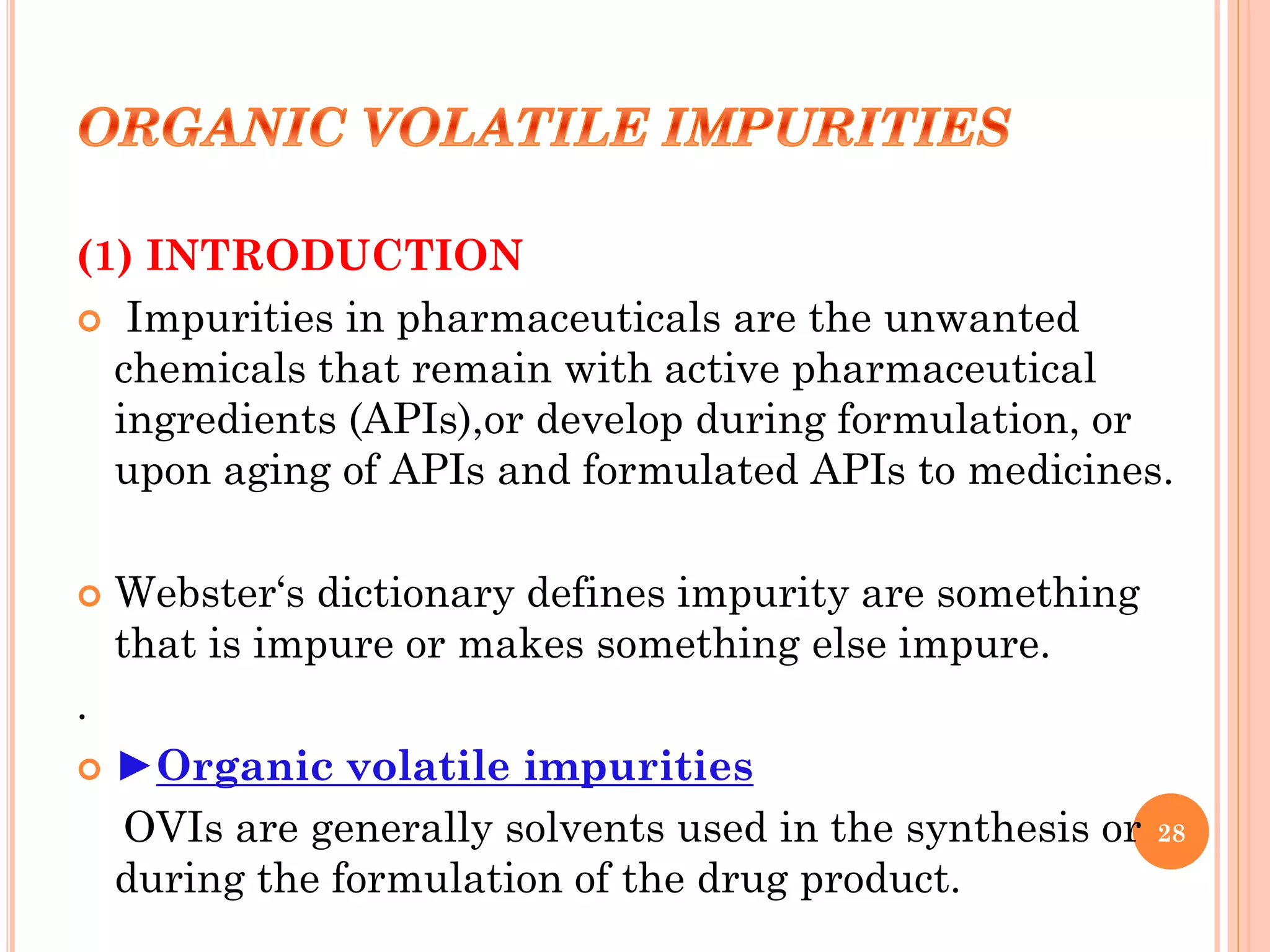 (1) INTRODUCTION
 Impurities in pharmaceuticals are the unwanted
chemicals that remain with active pharmaceutical
ingredients (APIs),or develop during formulation, or
upon aging of APIs and formulated APIs to medicines.
 Webster‘s dictionary defines impurity are something
that is impure or makes something else impure.
.
 ►Organic volatile impurities
OVIs are generally solvents used in the synthesis or
during the formulation of the drug product.
28
 