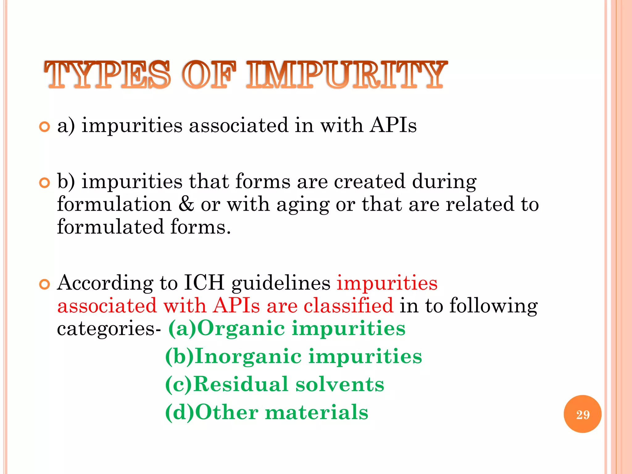  a) impurities associated in with APIs
 b) impurities that forms are created during
formulation & or with aging or that are related to
formulated forms.
 According to ICH guidelines impurities
associated with APIs are classified in to following
categories- (a)Organic impurities
(b)Inorganic impurities
(c)Residual solvents
(d)Other materials 29
 
