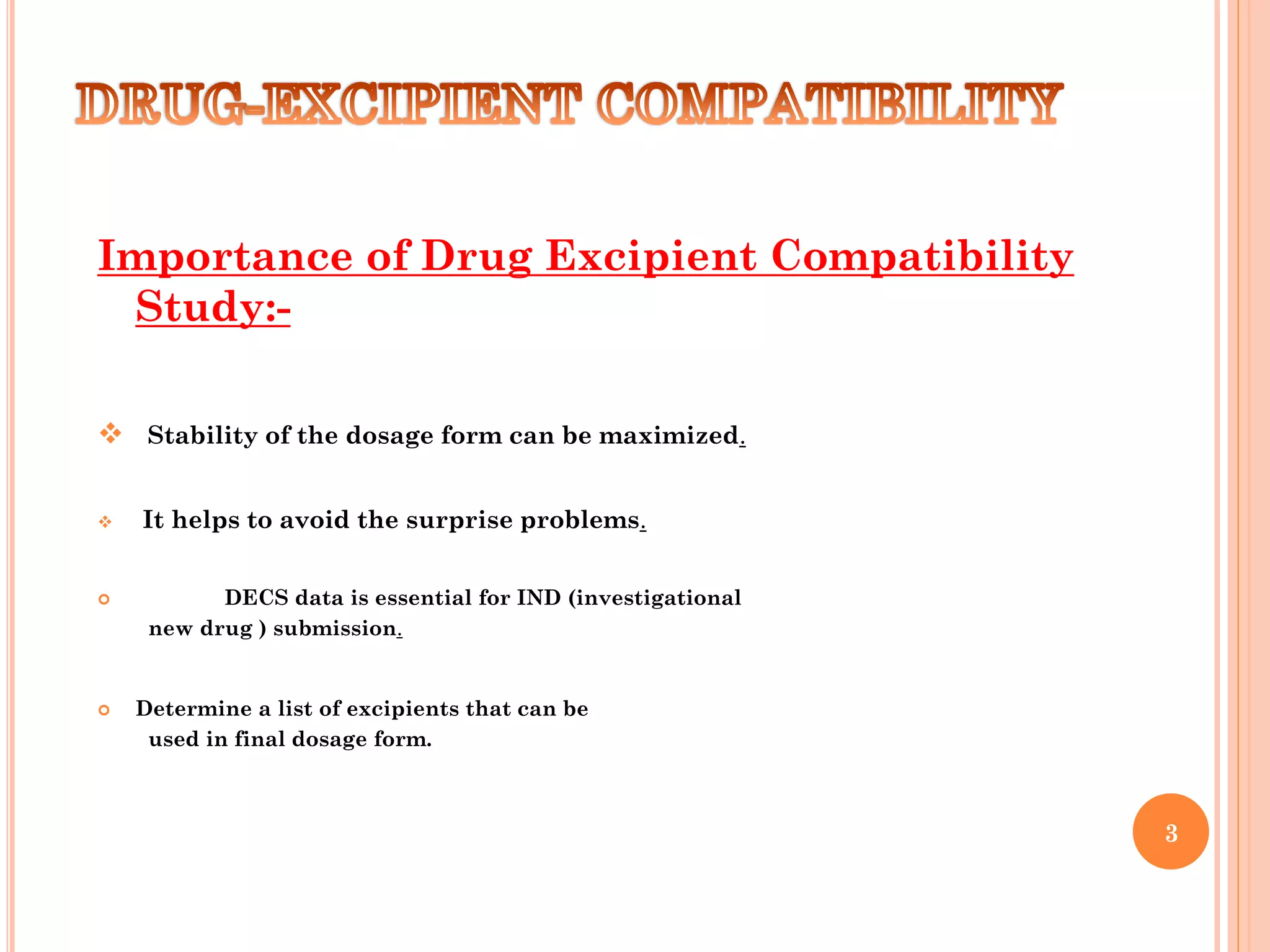 Importance of Drug Excipient Compatibility
Study:-
 Stability of the dosage form can be maximized.
 It helps to avoid the surprise problems.
 DECS data is essential for IND (investigational
new drug ) submission.
 Determine a list of excipients that can be
used in final dosage form.
3
 