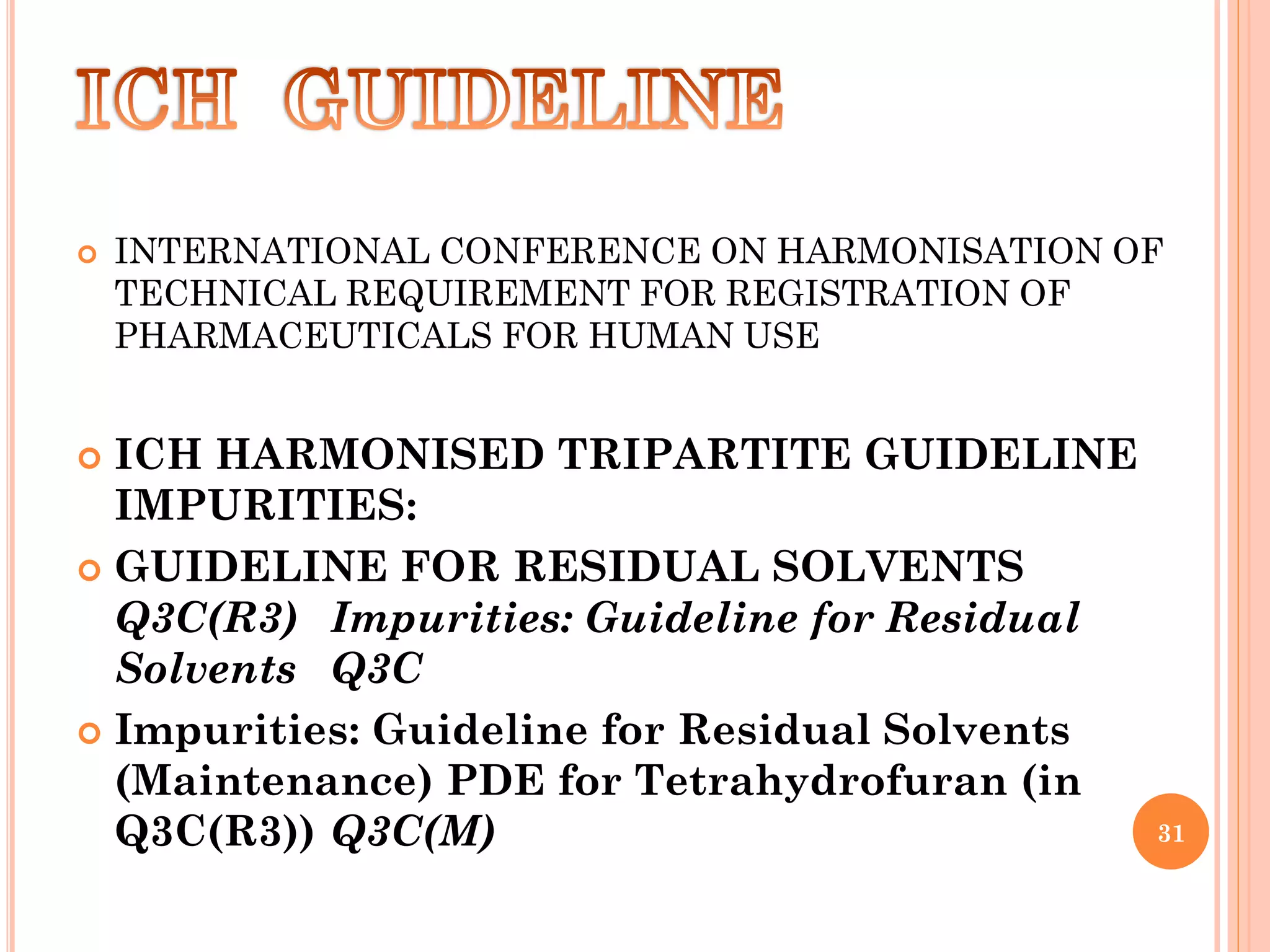  INTERNATIONAL CONFERENCE ON HARMONISATION OF
TECHNICAL REQUIREMENT FOR REGISTRATION OF
PHARMACEUTICALS FOR HUMAN USE
 ICH HARMONISED TRIPARTITE GUIDELINE
IMPURITIES:
 GUIDELINE FOR RESIDUAL SOLVENTS
Q3C(R3) Impurities: Guideline for Residual
Solvents Q3C
 Impurities: Guideline for Residual Solvents
(Maintenance) PDE for Tetrahydrofuran (in
Q3C(R3)) Q3C(M) 31
 