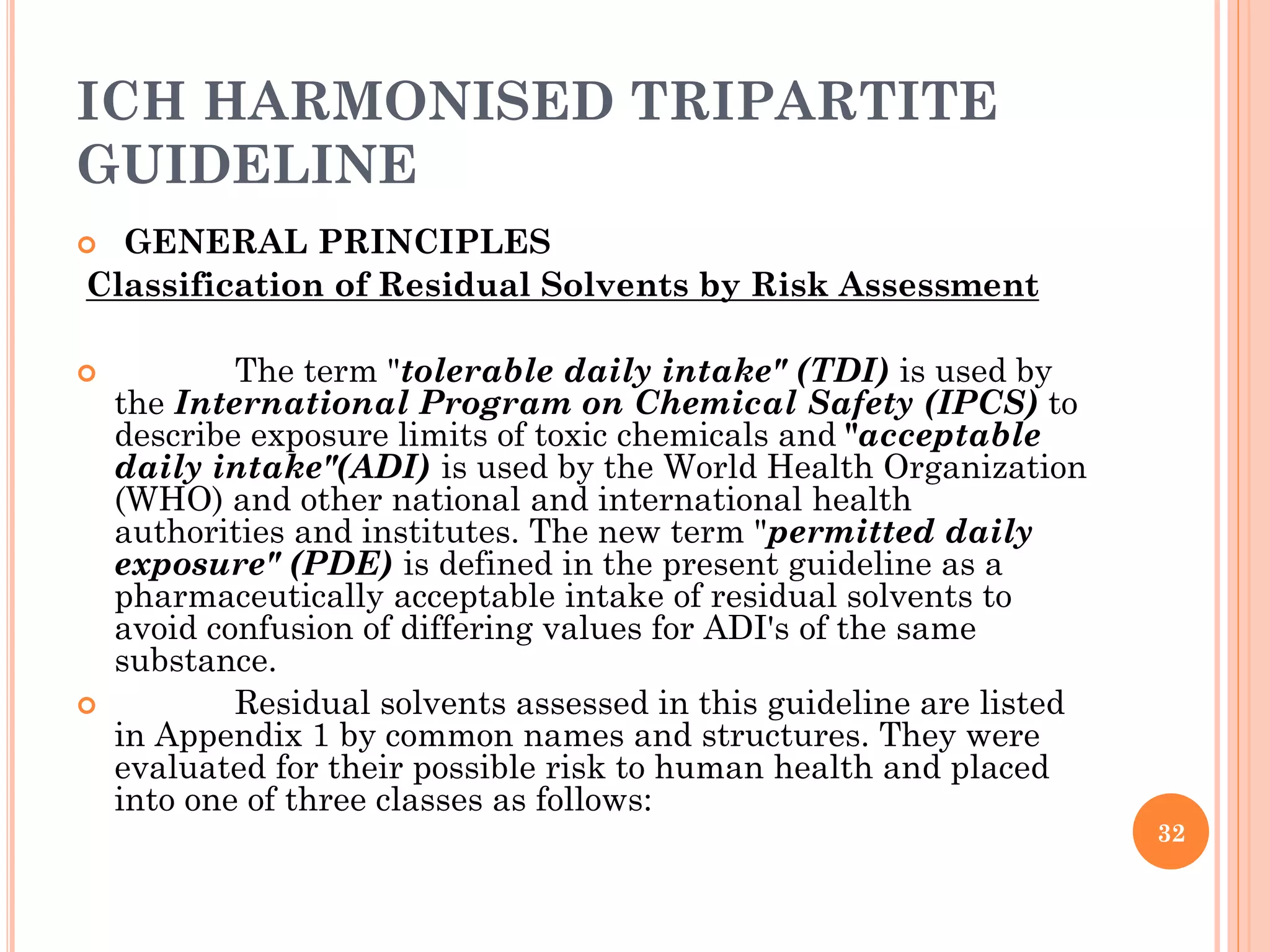 ICH HARMONISED TRIPARTITE
GUIDELINE
 GENERAL PRINCIPLES
Classification of Residual Solvents by Risk Assessment
 The term "tolerable daily intake" (TDI) is used by
the International Program on Chemical Safety (IPCS) to
describe exposure limits of toxic chemicals and "acceptable
daily intake"(ADI) is used by the World Health Organization
(WHO) and other national and international health
authorities and institutes. The new term "permitted daily
exposure" (PDE) is defined in the present guideline as a
pharmaceutically acceptable intake of residual solvents to
avoid confusion of differing values for ADI's of the same
substance.
 Residual solvents assessed in this guideline are listed
in Appendix 1 by common names and structures. They were
evaluated for their possible risk to human health and placed
into one of three classes as follows:
32
 