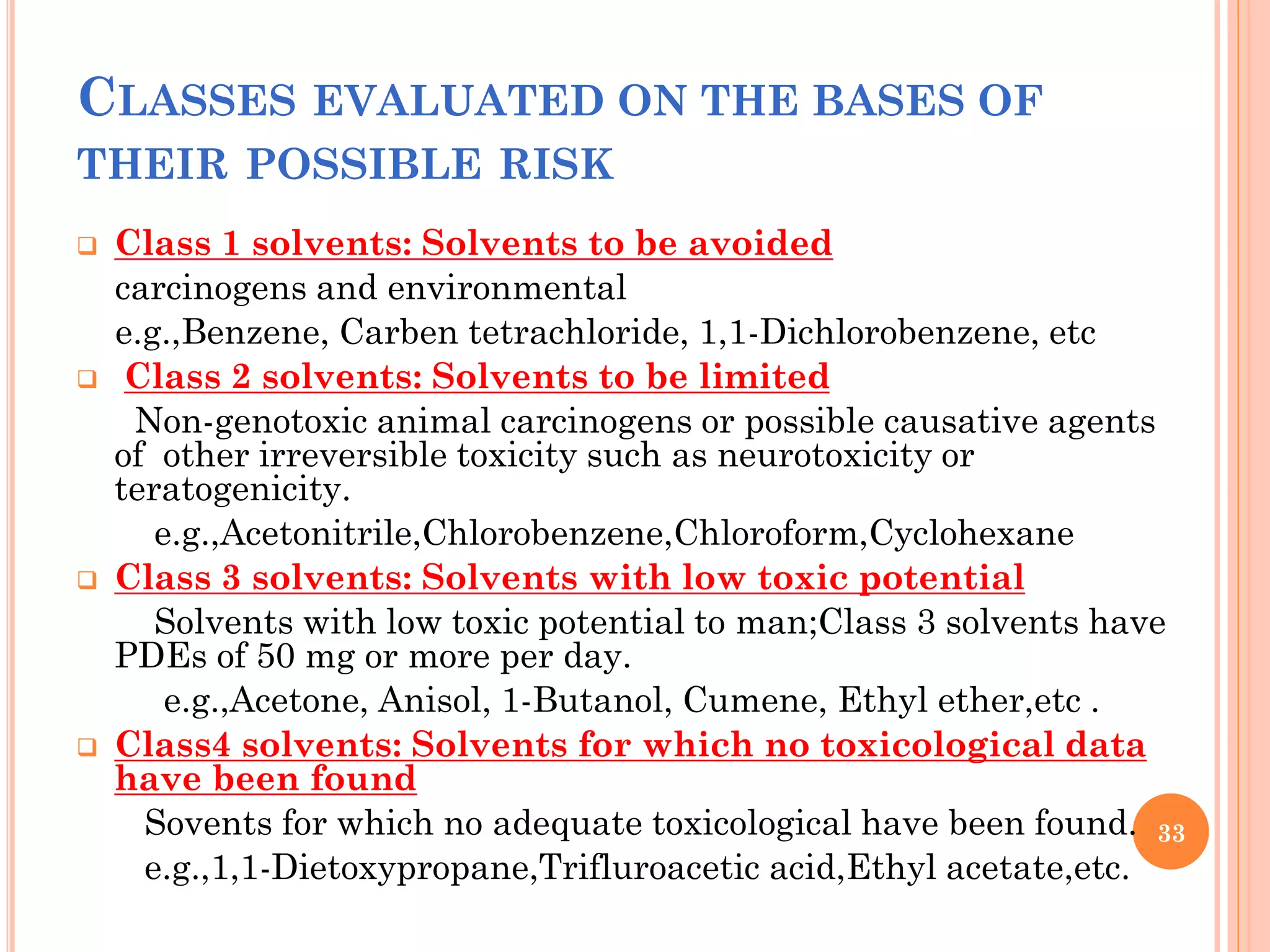 CLASSES EVALUATED ON THE BASES OF
THEIR POSSIBLE RISK
 Class 1 solvents: Solvents to be avoided
carcinogens and environmental
e.g.,Benzene, Carben tetrachloride, 1,1-Dichlorobenzene, etc
 Class 2 solvents: Solvents to be limited
Non-genotoxic animal carcinogens or possible causative agents
of other irreversible toxicity such as neurotoxicity or
teratogenicity.
e.g.,Acetonitrile,Chlorobenzene,Chloroform,Cyclohexane
 Class 3 solvents: Solvents with low toxic potential
Solvents with low toxic potential to man;Class 3 solvents have
PDEs of 50 mg or more per day.
e.g.,Acetone, Anisol, 1-Butanol, Cumene, Ethyl ether,etc .
 Class4 solvents: Solvents for which no toxicological data
have been found
Sovents for which no adequate toxicological have been found.
e.g.,1,1-Dietoxypropane,Trifluroacetic acid,Ethyl acetate,etc.
33
 