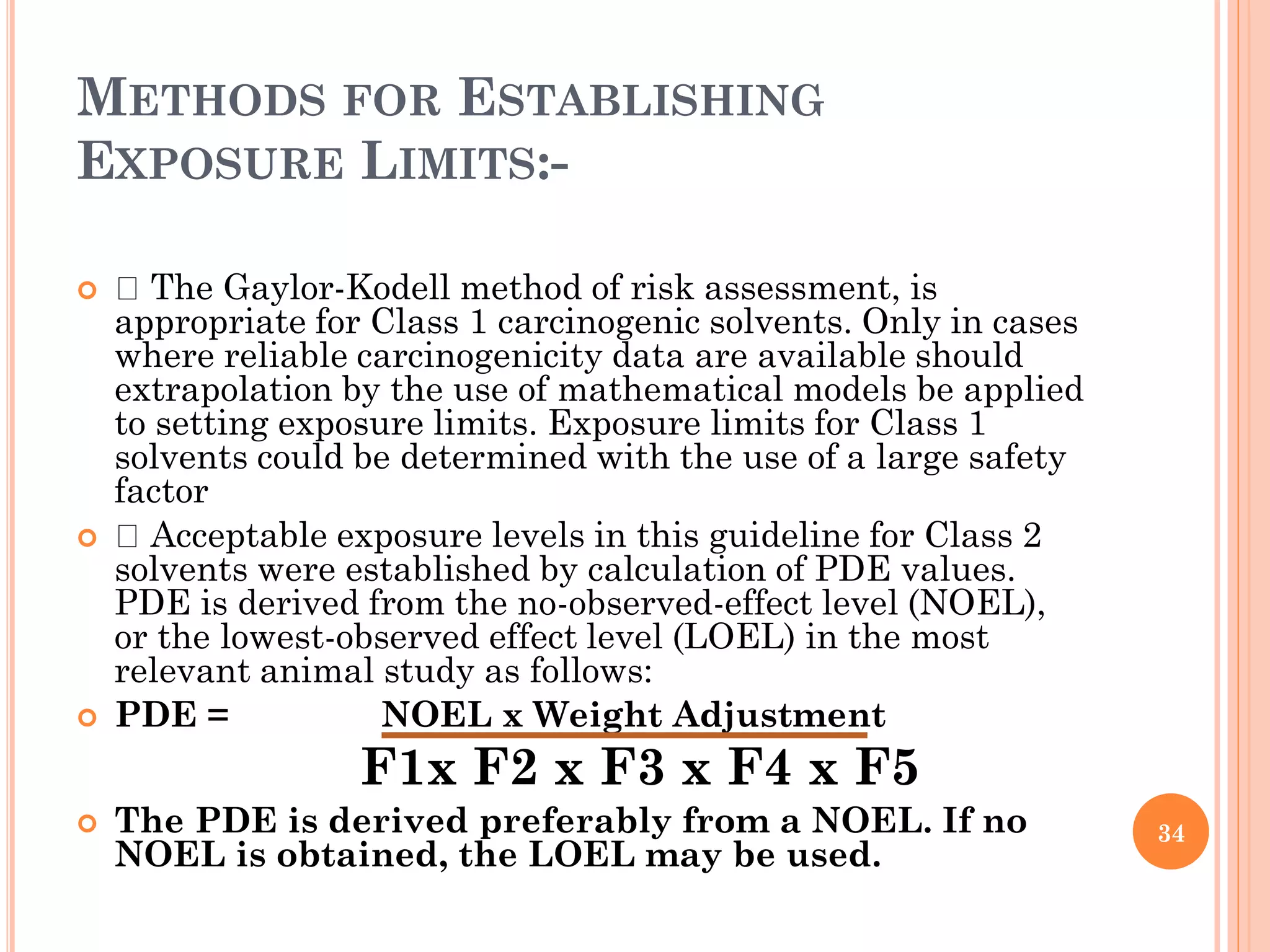 METHODS FOR ESTABLISHING
EXPOSURE LIMITS:-
 The Gaylor-Kodell method of risk assessment, is
appropriate for Class 1 carcinogenic solvents. Only in cases
where reliable carcinogenicity data are available should
extrapolation by the use of mathematical models be applied
to setting exposure limits. Exposure limits for Class 1
solvents could be determined with the use of a large safety
factor
 Acceptable exposure levels in this guideline for Class 2
solvents were established by calculation of PDE values.
PDE is derived from the no-observed-effect level (NOEL),
or the lowest-observed effect level (LOEL) in the most
relevant animal study as follows:
 PDE = NOEL x Weight Adjustment
F1x F2 x F3 x F4 x F5
 The PDE is derived preferably from a NOEL. If no
NOEL is obtained, the LOEL may be used.
34
 