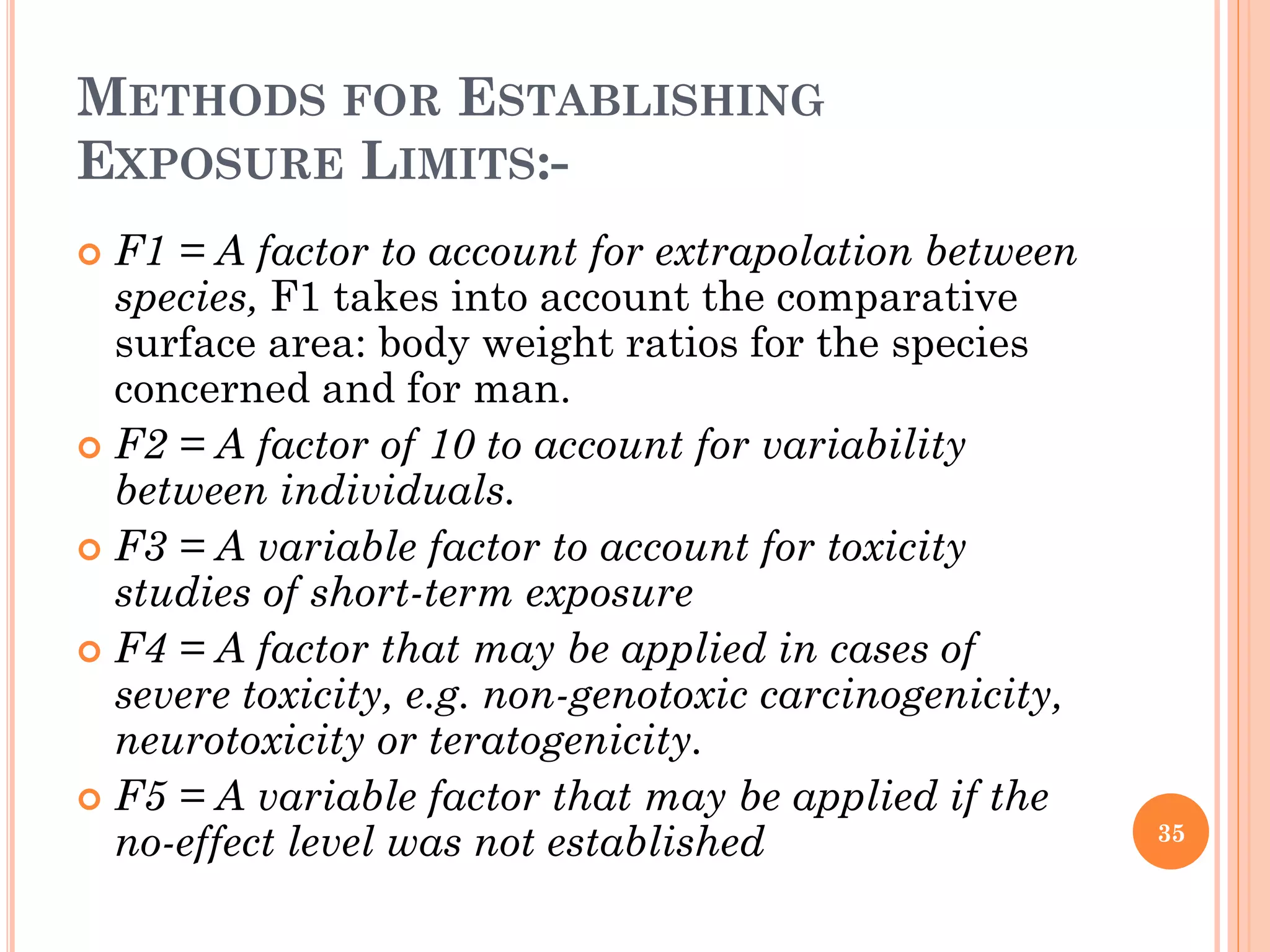 METHODS FOR ESTABLISHING
EXPOSURE LIMITS:-
 F1 = A factor to account for extrapolation between
species, F1 takes into account the comparative
surface area: body weight ratios for the species
concerned and for man.
 F2 = A factor of 10 to account for variability
between individuals.
 F3 = A variable factor to account for toxicity
studies of short-term exposure
 F4 = A factor that may be applied in cases of
severe toxicity, e.g. non-genotoxic carcinogenicity,
neurotoxicity or teratogenicity.
 F5 = A variable factor that may be applied if the
no-effect level was not established 35
 