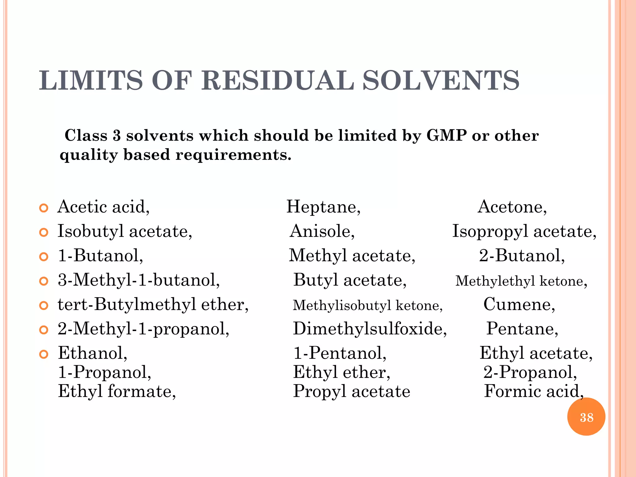 LIMITS OF RESIDUAL SOLVENTS
 Acetic acid, Heptane, Acetone,
 Isobutyl acetate, Anisole, Isopropyl acetate,
 1-Butanol, Methyl acetate, 2-Butanol,
 3-Methyl-1-butanol, Butyl acetate, Methylethyl ketone,
 tert-Butylmethyl ether, Methylisobutyl ketone, Cumene,
 2-Methyl-1-propanol, Dimethylsulfoxide, Pentane,
 Ethanol, 1-Pentanol, Ethyl acetate,
1-Propanol, Ethyl ether, 2-Propanol,
Ethyl formate, Propyl acetate Formic acid,
Class 3 solvents which should be limited by GMP or other
quality based requirements.
38
 