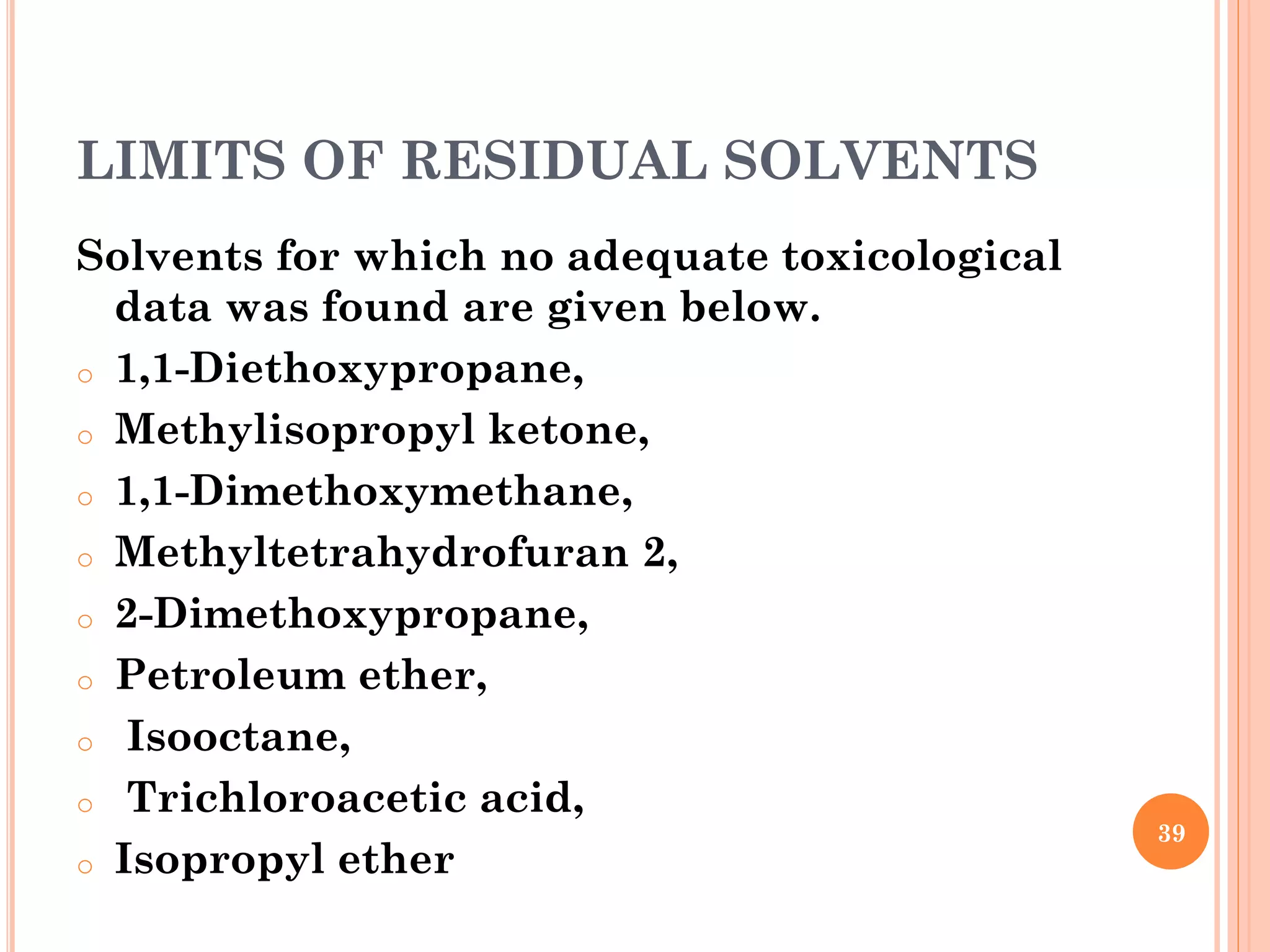 LIMITS OF RESIDUAL SOLVENTS
Solvents for which no adequate toxicological
data was found are given below.
o 1,1-Diethoxypropane,
o Methylisopropyl ketone,
o 1,1-Dimethoxymethane,
o Methyltetrahydrofuran 2,
o 2-Dimethoxypropane,
o Petroleum ether,
o Isooctane,
o Trichloroacetic acid,
o Isopropyl ether
39
 