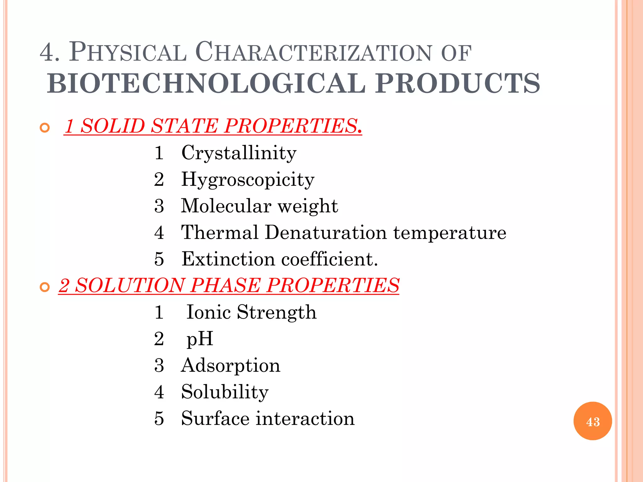 4. PHYSICAL CHARACTERIZATION OF
BIOTECHNOLOGICAL PRODUCTS
 1 SOLID STATE PROPERTIES.
1 Crystallinity
2 Hygroscopicity
3 Molecular weight
4 Thermal Denaturation temperature
5 Extinction coefficient.
 2 SOLUTION PHASE PROPERTIES
1 Ionic Strength
2 pH
3 Adsorption
4 Solubility
5 Surface interaction 43
 