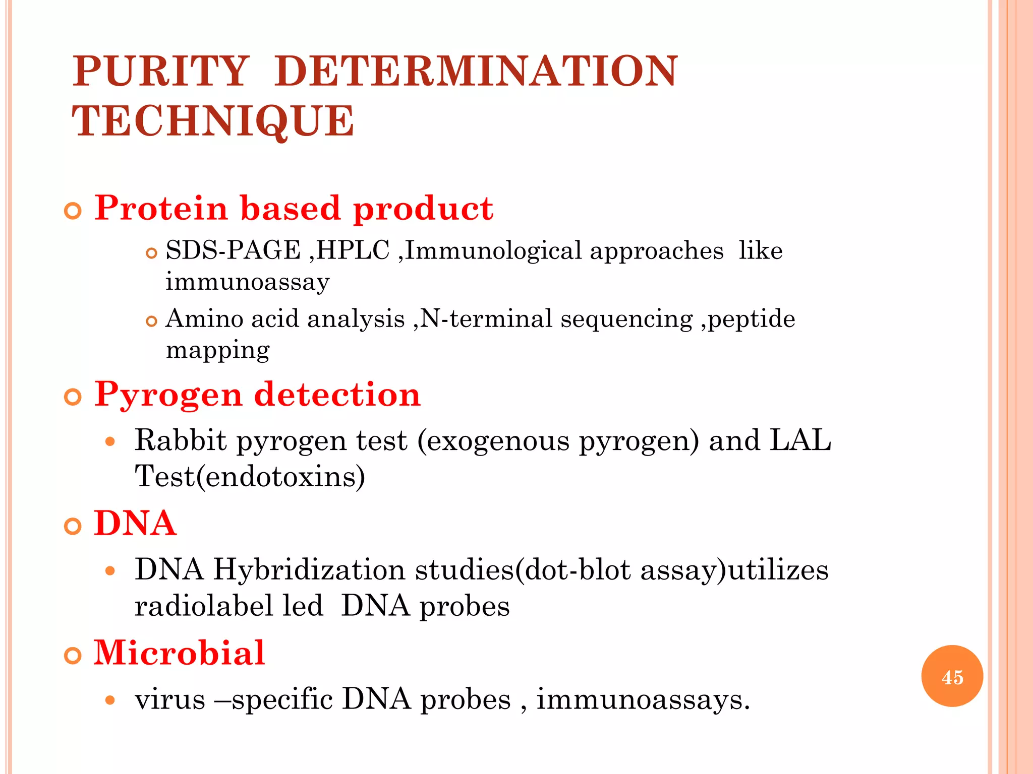 PURITY DETERMINATION
TECHNIQUE
 Protein based product
 SDS-PAGE ,HPLC ,Immunological approaches like
immunoassay
 Amino acid analysis ,N-terminal sequencing ,peptide
mapping
 Pyrogen detection
 Rabbit pyrogen test (exogenous pyrogen) and LAL
Test(endotoxins)
 DNA
 DNA Hybridization studies(dot-blot assay)utilizes
radiolabel led DNA probes
 Microbial
 virus –specific DNA probes , immunoassays.
45
 