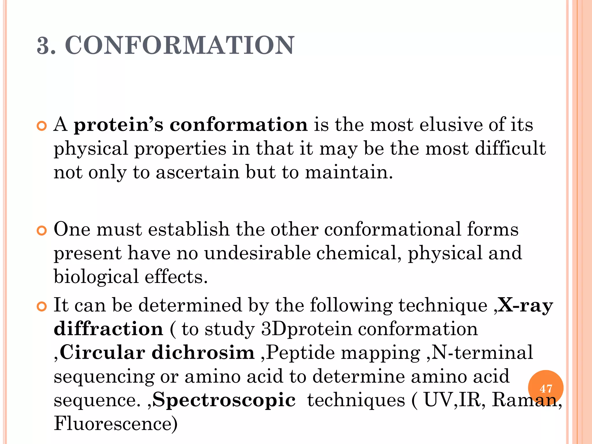3. CONFORMATION
 A protein’s conformation is the most elusive of its
physical properties in that it may be the most difficult
not only to ascertain but to maintain.
 One must establish the other conformational forms
present have no undesirable chemical, physical and
biological effects.
 It can be determined by the following technique ,X-ray
diffraction ( to study 3Dprotein conformation
,Circular dichrosim ,Peptide mapping ,N-terminal
sequencing or amino acid to determine amino acid
sequence. ,Spectroscopic techniques ( UV,IR, Raman,
Fluorescence)
47
 