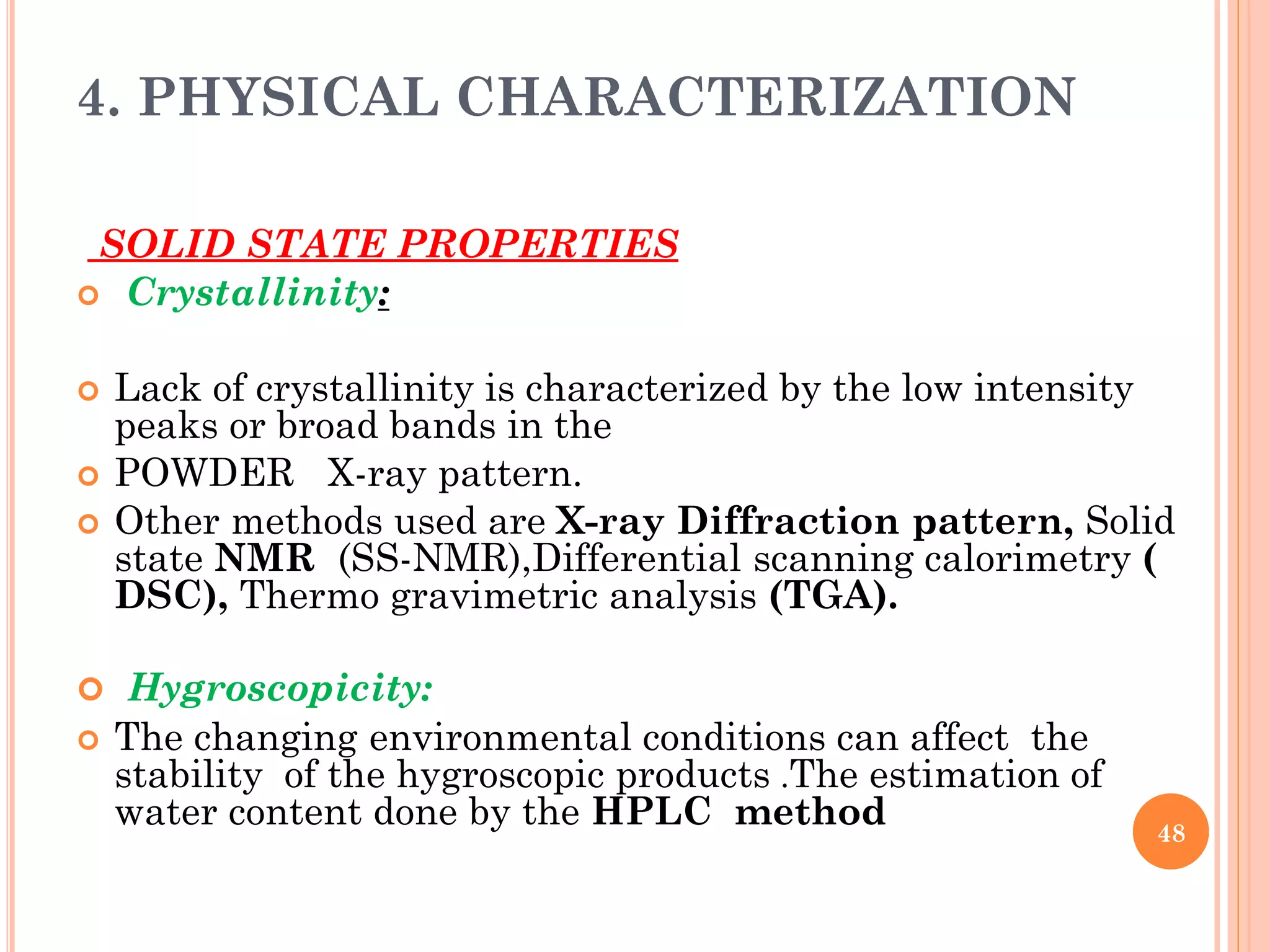 4. PHYSICAL CHARACTERIZATION
SOLID STATE PROPERTIES
 Crystallinity:
 Lack of crystallinity is characterized by the low intensity
peaks or broad bands in the
 POWDER X-ray pattern.
 Other methods used are X-ray Diffraction pattern, Solid
state NMR (SS-NMR),Differential scanning calorimetry (
DSC), Thermo gravimetric analysis (TGA).
 Hygroscopicity:
 The changing environmental conditions can affect the
stability of the hygroscopic products .The estimation of
water content done by the HPLC method 48
 