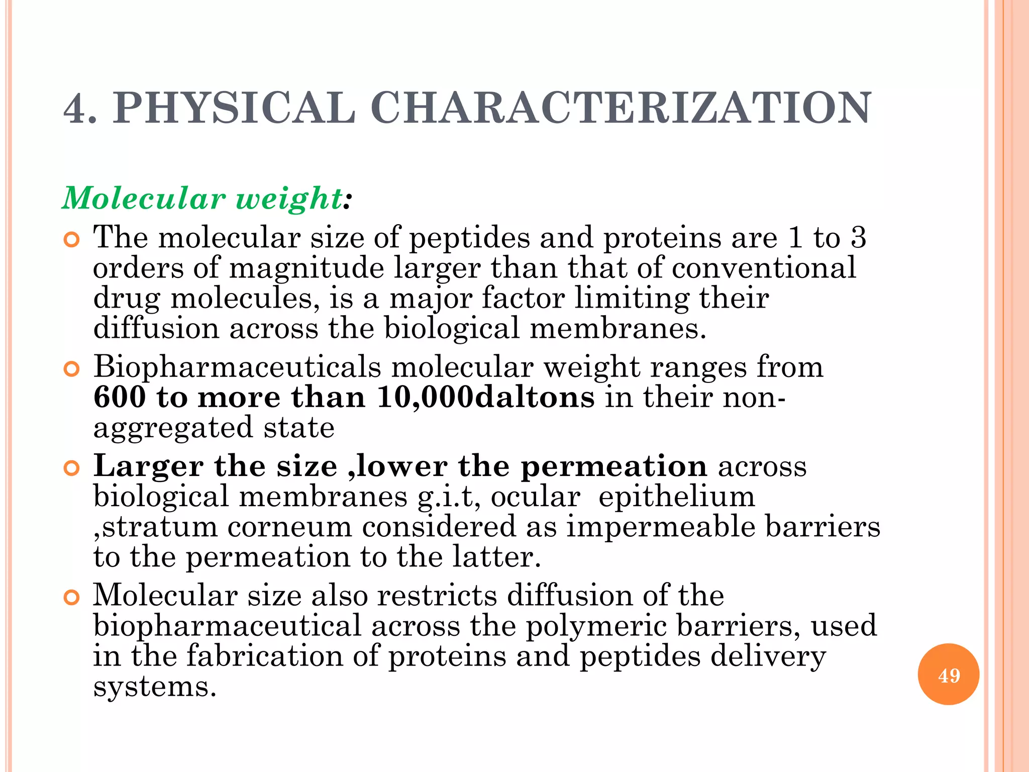 4. PHYSICAL CHARACTERIZATION
Molecular weight:
 The molecular size of peptides and proteins are 1 to 3
orders of magnitude larger than that of conventional
drug molecules, is a major factor limiting their
diffusion across the biological membranes.
 Biopharmaceuticals molecular weight ranges from
600 to more than 10,000daltons in their non-
aggregated state
 Larger the size ,lower the permeation across
biological membranes g.i.t, ocular epithelium
,stratum corneum considered as impermeable barriers
to the permeation to the latter.
 Molecular size also restricts diffusion of the
biopharmaceutical across the polymeric barriers, used
in the fabrication of proteins and peptides delivery
systems. 49
 