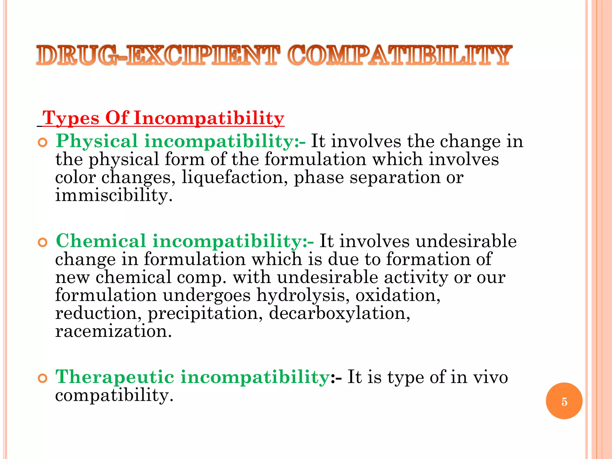Types Of Incompatibility
 Physical incompatibility:- It involves the change in
the physical form of the formulation which involves
color changes, liquefaction, phase separation or
immiscibility.
 Chemical incompatibility:- It involves undesirable
change in formulation which is due to formation of
new chemical comp. with undesirable activity or our
formulation undergoes hydrolysis, oxidation,
reduction, precipitation, decarboxylation,
racemization.
 Therapeutic incompatibility:- It is type of in vivo
compatibility. 5
 