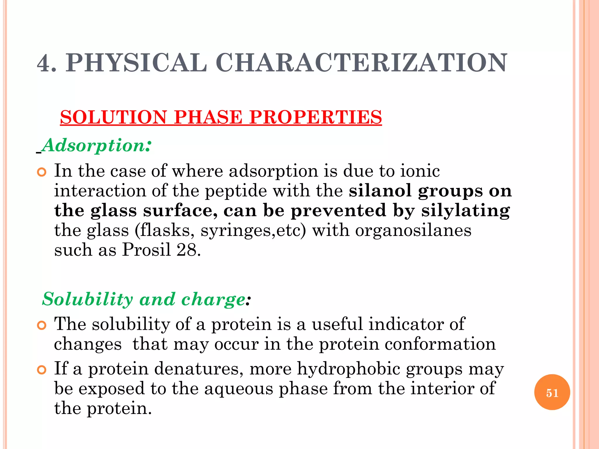 4. PHYSICAL CHARACTERIZATION
SOLUTION PHASE PROPERTIES
Adsorption:
 In the case of where adsorption is due to ionic
interaction of the peptide with the silanol groups on
the glass surface, can be prevented by silylating
the glass (flasks, syringes,etc) with organosilanes
such as Prosil 28.
Solubility and charge:
 The solubility of a protein is a useful indicator of
changes that may occur in the protein conformation
 If a protein denatures, more hydrophobic groups may
be exposed to the aqueous phase from the interior of
the protein.
51
 