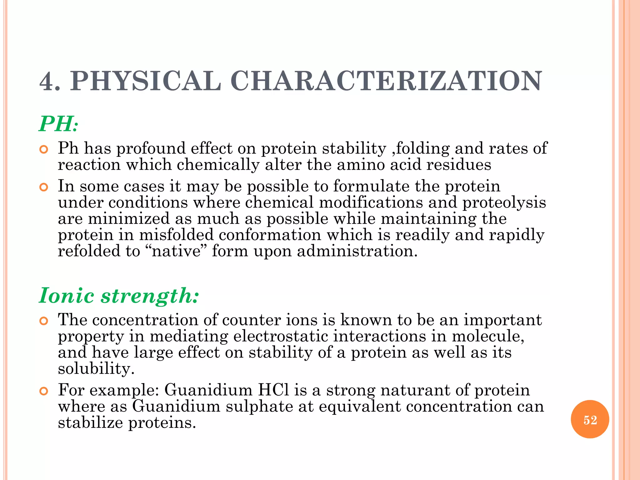 4. PHYSICAL CHARACTERIZATION
PH:
 Ph has profound effect on protein stability ,folding and rates of
reaction which chemically alter the amino acid residues
 In some cases it may be possible to formulate the protein
under conditions where chemical modifications and proteolysis
are minimized as much as possible while maintaining the
protein in misfolded conformation which is readily and rapidly
refolded to “native” form upon administration.
Ionic strength:
 The concentration of counter ions is known to be an important
property in mediating electrostatic interactions in molecule,
and have large effect on stability of a protein as well as its
solubility.
 For example: Guanidium HCl is a strong naturant of protein
where as Guanidium sulphate at equivalent concentration can
stabilize proteins. 52
 