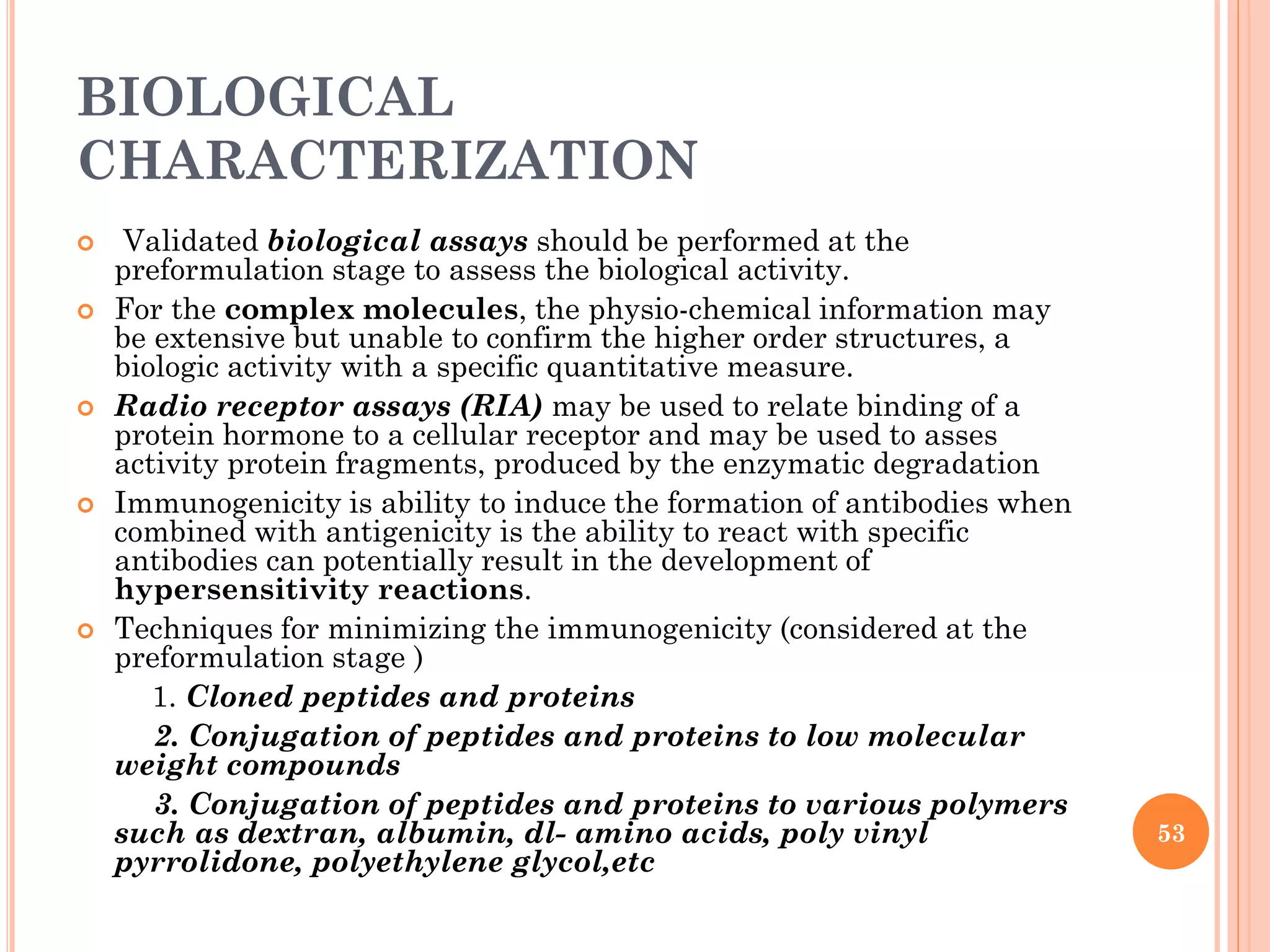 BIOLOGICAL
CHARACTERIZATION
 Validated biological assays should be performed at the
preformulation stage to assess the biological activity.
 For the complex molecules, the physio-chemical information may
be extensive but unable to confirm the higher order structures, a
biologic activity with a specific quantitative measure.
 Radio receptor assays (RIA) may be used to relate binding of a
protein hormone to a cellular receptor and may be used to asses
activity protein fragments, produced by the enzymatic degradation
 Immunogenicity is ability to induce the formation of antibodies when
combined with antigenicity is the ability to react with specific
antibodies can potentially result in the development of
hypersensitivity reactions.
 Techniques for minimizing the immunogenicity (considered at the
preformulation stage )
1. Cloned peptides and proteins
2. Conjugation of peptides and proteins to low molecular
weight compounds
3. Conjugation of peptides and proteins to various polymers
such as dextran, albumin, dl- amino acids, poly vinyl
pyrrolidone, polyethylene glycol,etc
53
 