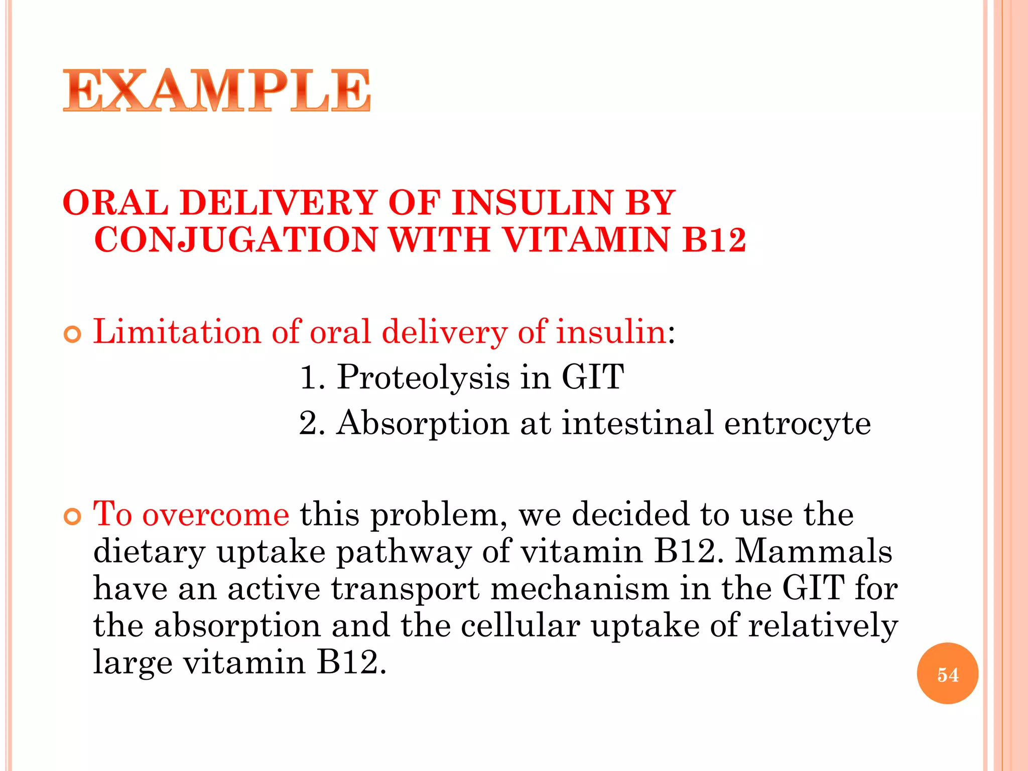 ORAL DELIVERY OF INSULIN BY
CONJUGATION WITH VITAMIN B12
 Limitation of oral delivery of insulin:
1. Proteolysis in GIT
2. Absorption at intestinal entrocyte
 To overcome this problem, we decided to use the
dietary uptake pathway of vitamin B12. Mammals
have an active transport mechanism in the GIT for
the absorption and the cellular uptake of relatively
large vitamin B12. 54
 
