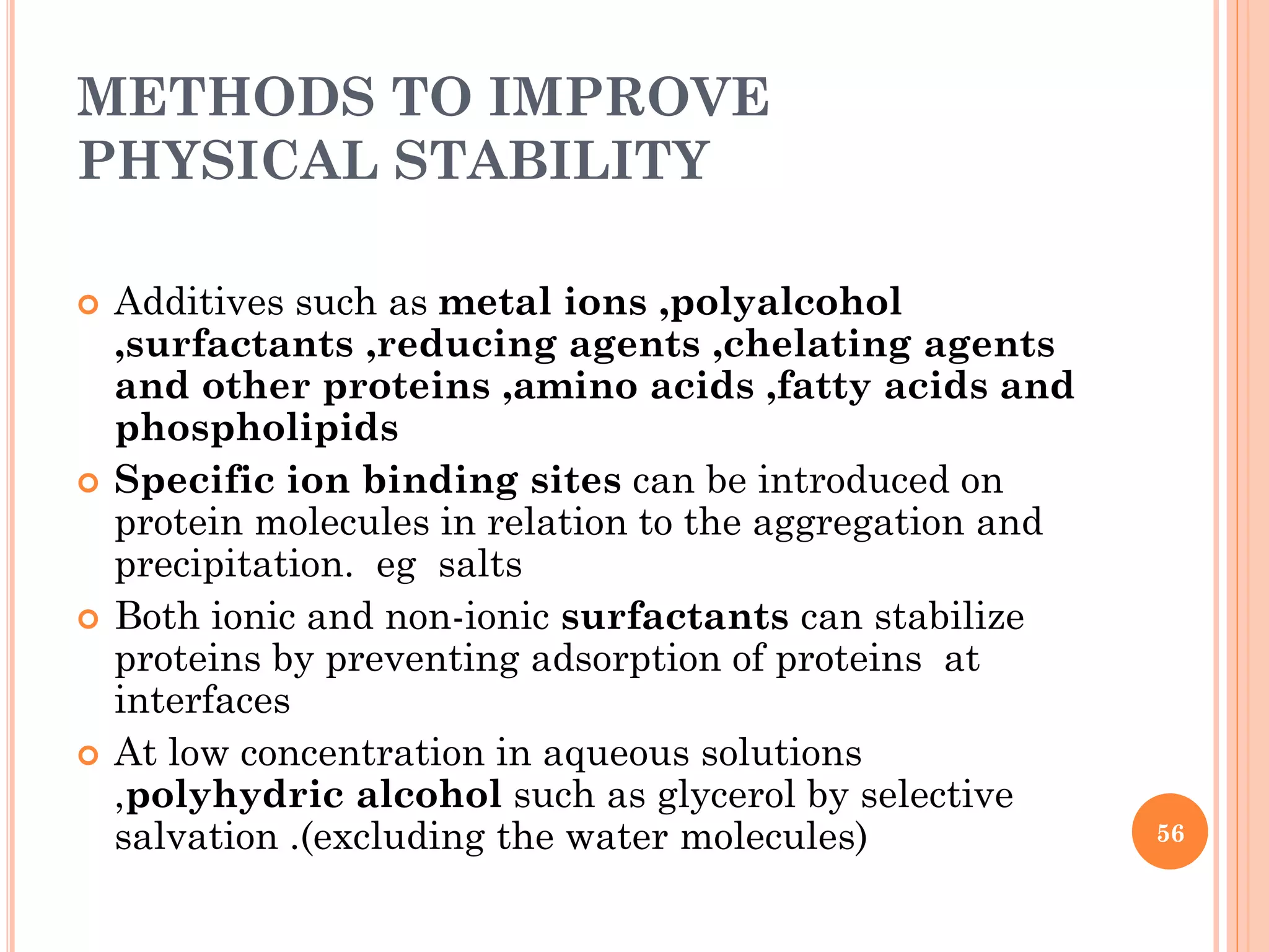 METHODS TO IMPROVE
PHYSICAL STABILITY
 Additives such as metal ions ,polyalcohol
,surfactants ,reducing agents ,chelating agents
and other proteins ,amino acids ,fatty acids and
phospholipids
 Specific ion binding sites can be introduced on
protein molecules in relation to the aggregation and
precipitation. eg salts
 Both ionic and non-ionic surfactants can stabilize
proteins by preventing adsorption of proteins at
interfaces
 At low concentration in aqueous solutions
,polyhydric alcohol such as glycerol by selective
salvation .(excluding the water molecules) 56
 
