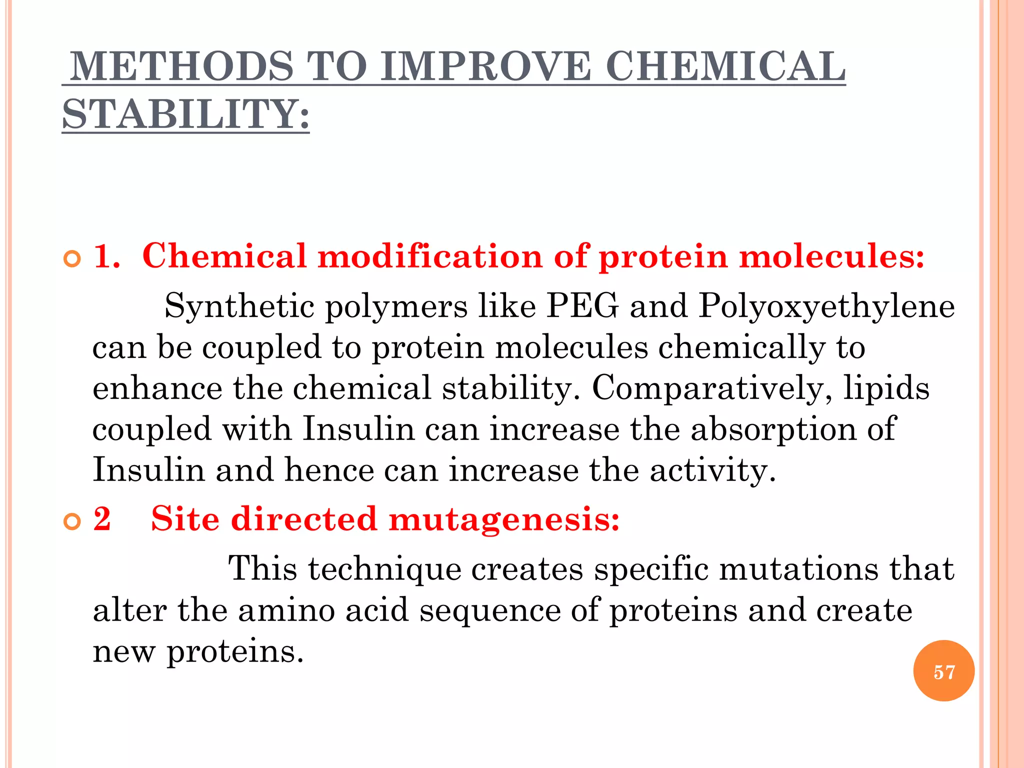 METHODS TO IMPROVE CHEMICAL
STABILITY:
 1. Chemical modification of protein molecules:
Synthetic polymers like PEG and Polyoxyethylene
can be coupled to protein molecules chemically to
enhance the chemical stability. Comparatively, lipids
coupled with Insulin can increase the absorption of
Insulin and hence can increase the activity.
 2 Site directed mutagenesis:
This technique creates specific mutations that
alter the amino acid sequence of proteins and create
new proteins.
57
 