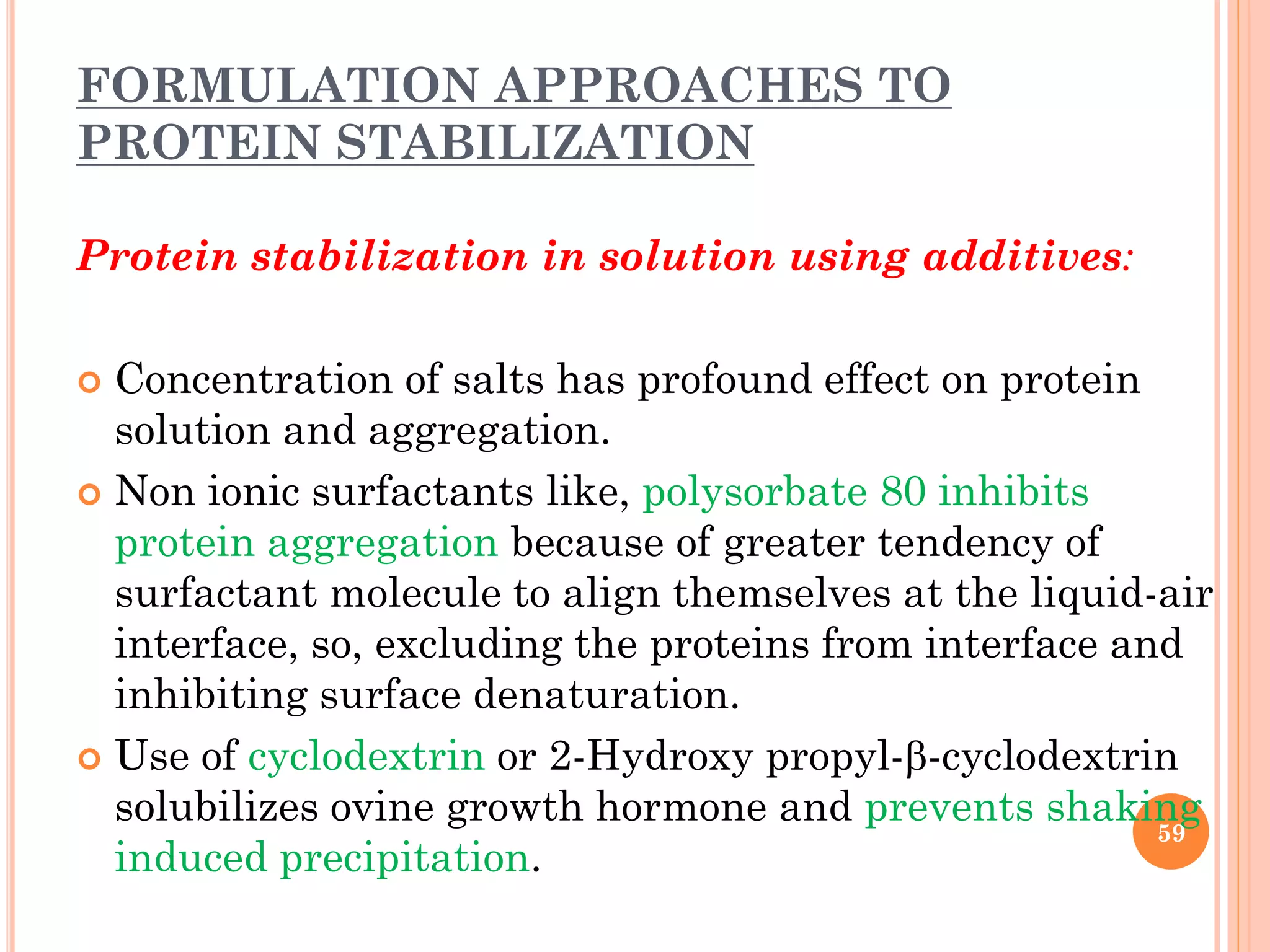 FORMULATION APPROACHES TO
PROTEIN STABILIZATION
Protein stabilization in solution using additives:
 Concentration of salts has profound effect on protein
solution and aggregation.
 Non ionic surfactants like, polysorbate 80 inhibits
protein aggregation because of greater tendency of
surfactant molecule to align themselves at the liquid-air
interface, so, excluding the proteins from interface and
inhibiting surface denaturation.
 Use of cyclodextrin or 2-Hydroxy propyl--cyclodextrin
solubilizes ovine growth hormone and prevents shaking
induced precipitation.
59
 