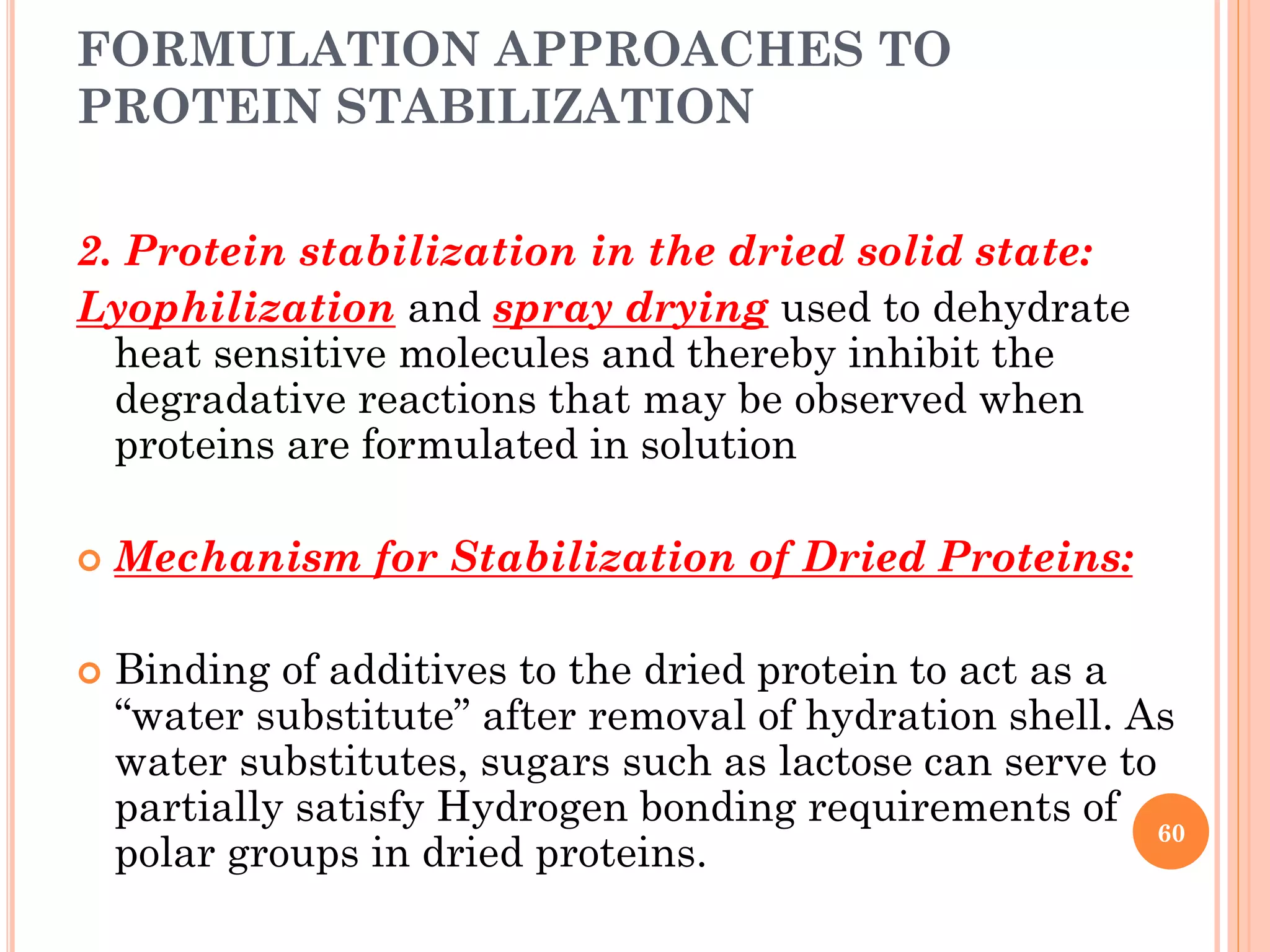 FORMULATION APPROACHES TO
PROTEIN STABILIZATION
2. Protein stabilization in the dried solid state:
Lyophilization and spray drying used to dehydrate
heat sensitive molecules and thereby inhibit the
degradative reactions that may be observed when
proteins are formulated in solution
 Mechanism for Stabilization of Dried Proteins:
 Binding of additives to the dried protein to act as a
“water substitute” after removal of hydration shell. As
water substitutes, sugars such as lactose can serve to
partially satisfy Hydrogen bonding requirements of
polar groups in dried proteins.
60
 
