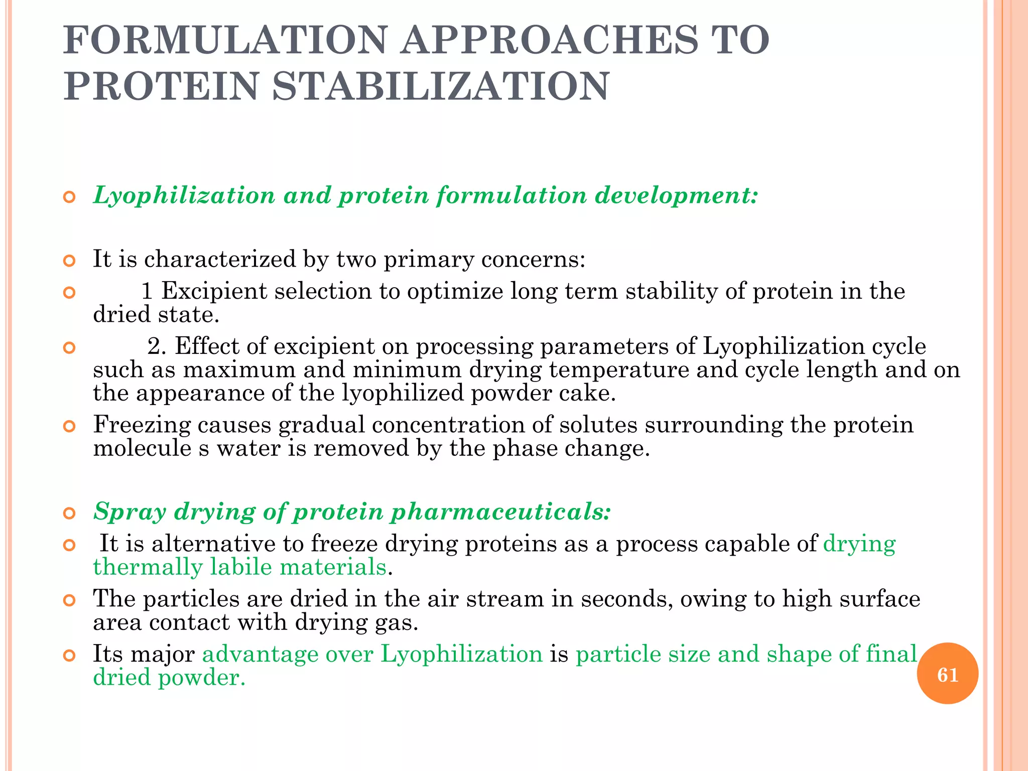 FORMULATION APPROACHES TO
PROTEIN STABILIZATION
 Lyophilization and protein formulation development:
 It is characterized by two primary concerns:
 1 Excipient selection to optimize long term stability of protein in the
dried state.
 2. Effect of excipient on processing parameters of Lyophilization cycle
such as maximum and minimum drying temperature and cycle length and on
the appearance of the lyophilized powder cake.
 Freezing causes gradual concentration of solutes surrounding the protein
molecule s water is removed by the phase change.
 Spray drying of protein pharmaceuticals:
 It is alternative to freeze drying proteins as a process capable of drying
thermally labile materials.
 The particles are dried in the air stream in seconds, owing to high surface
area contact with drying gas.
 Its major advantage over Lyophilization is particle size and shape of final
dried powder. 61
 