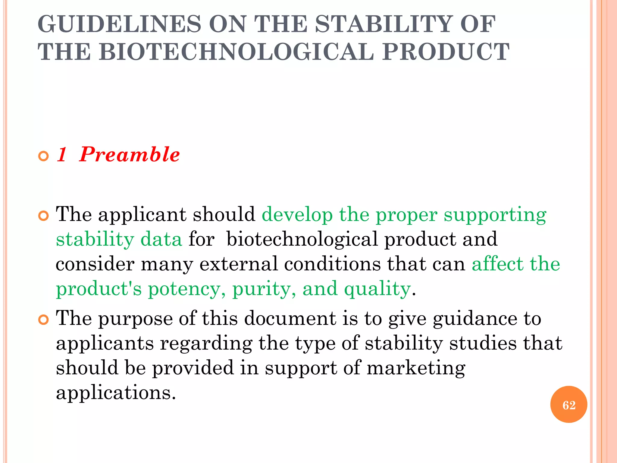 GUIDELINES ON THE STABILITY OF
THE BIOTECHNOLOGICAL PRODUCT
 1 Preamble
 The applicant should develop the proper supporting
stability data for biotechnological product and
consider many external conditions that can affect the
product's potency, purity, and quality.
 The purpose of this document is to give guidance to
applicants regarding the type of stability studies that
should be provided in support of marketing
applications.
62
 