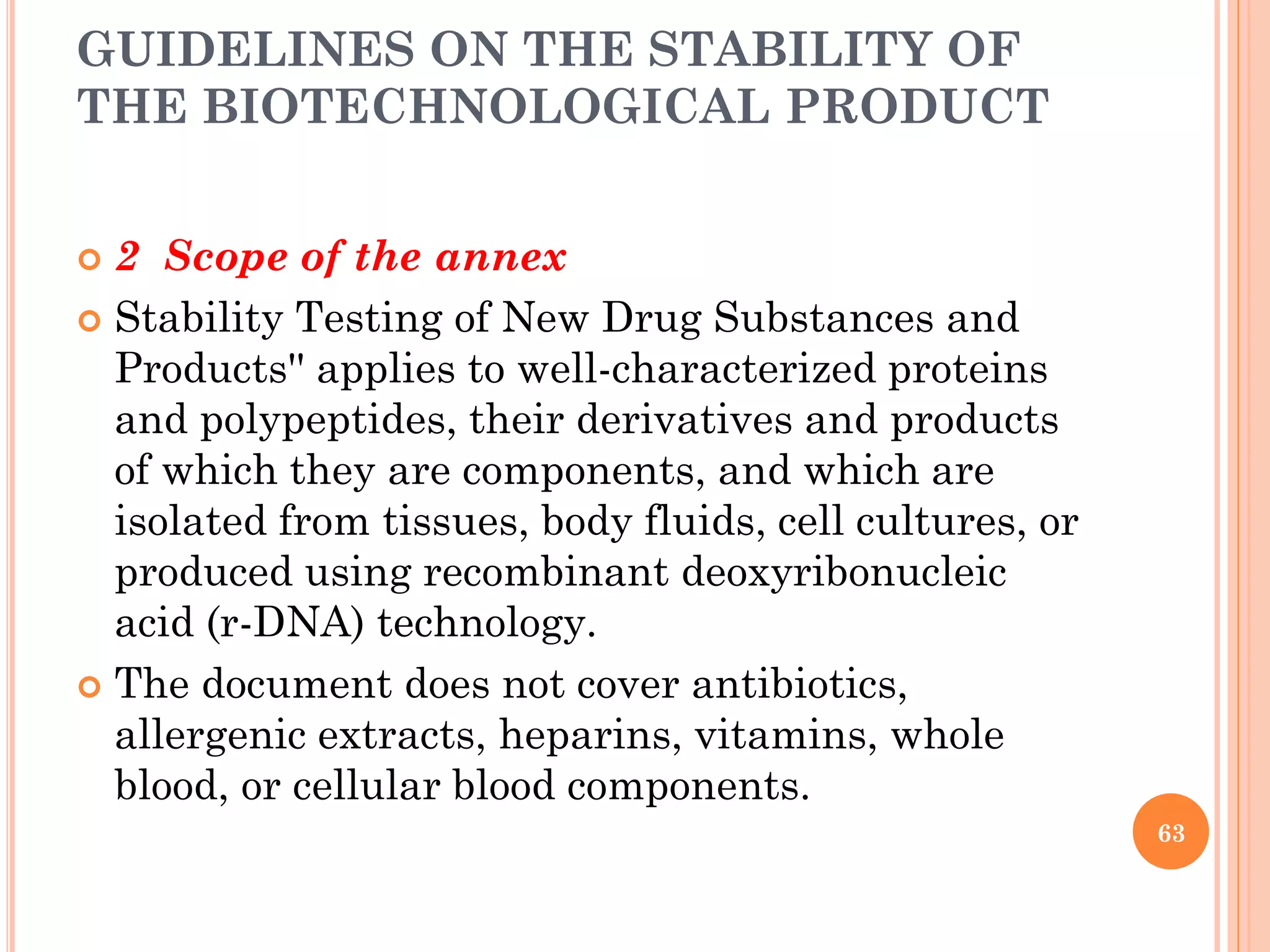 GUIDELINES ON THE STABILITY OF
THE BIOTECHNOLOGICAL PRODUCT
 2 Scope of the annex
 Stability Testing of New Drug Substances and
Products'' applies to well-characterized proteins
and polypeptides, their derivatives and products
of which they are components, and which are
isolated from tissues, body fluids, cell cultures, or
produced using recombinant deoxyribonucleic
acid (r-DNA) technology.
 The document does not cover antibiotics,
allergenic extracts, heparins, vitamins, whole
blood, or cellular blood components.
63
 