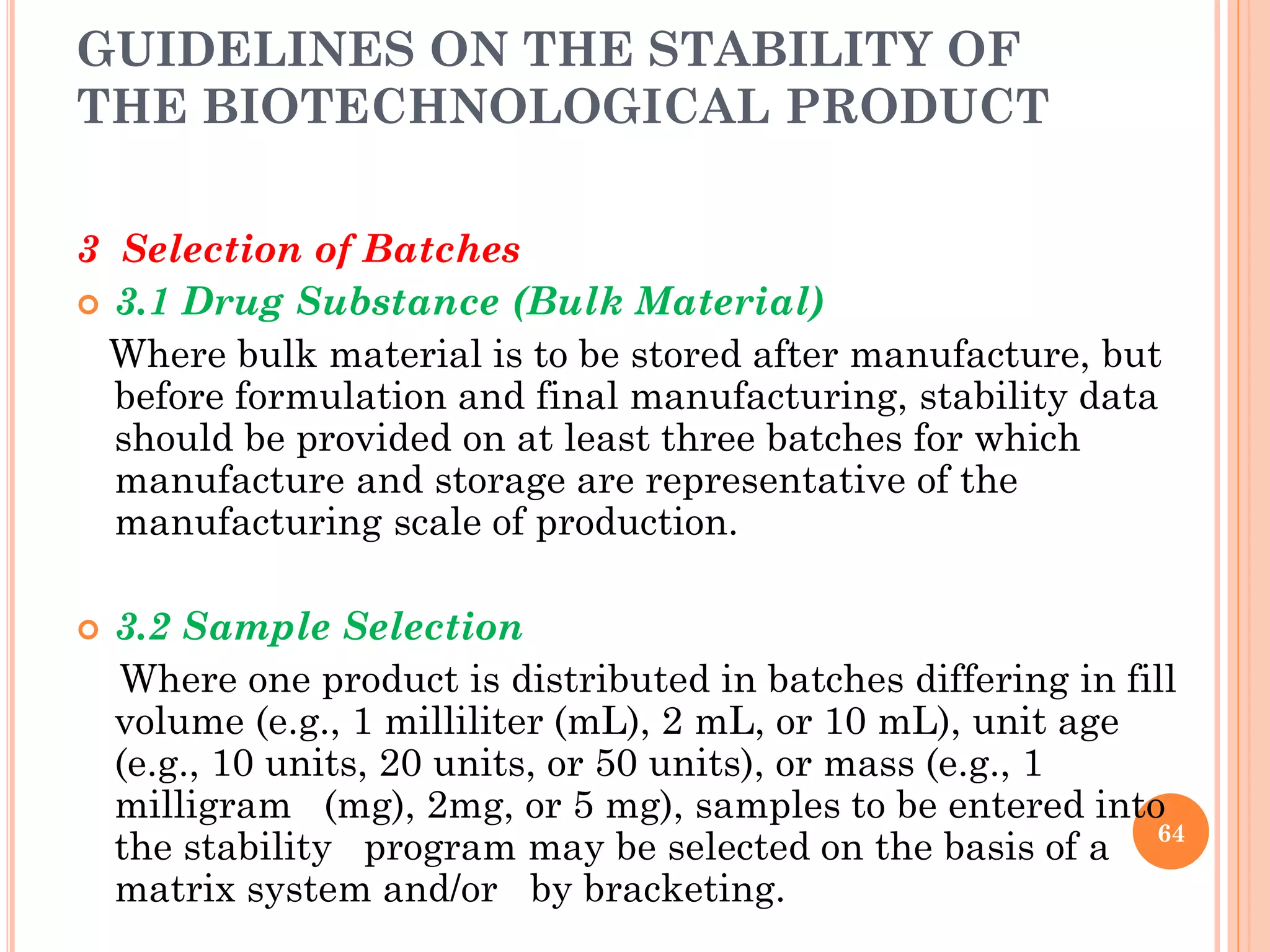 GUIDELINES ON THE STABILITY OF
THE BIOTECHNOLOGICAL PRODUCT
3 Selection of Batches
 3.1 Drug Substance (Bulk Material)
Where bulk material is to be stored after manufacture, but
before formulation and final manufacturing, stability data
should be provided on at least three batches for which
manufacture and storage are representative of the
manufacturing scale of production.
 3.2 Sample Selection
Where one product is distributed in batches differing in fill
volume (e.g., 1 milliliter (mL), 2 mL, or 10 mL), unit age
(e.g., 10 units, 20 units, or 50 units), or mass (e.g., 1
milligram (mg), 2mg, or 5 mg), samples to be entered into
the stability program may be selected on the basis of a
matrix system and/or by bracketing.
64
 