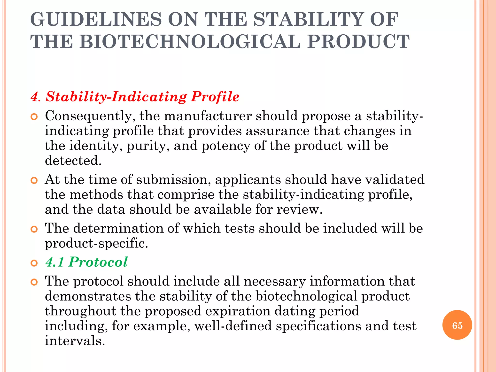 GUIDELINES ON THE STABILITY OF
THE BIOTECHNOLOGICAL PRODUCT
4. Stability-Indicating Profile
 Consequently, the manufacturer should propose a stability-
indicating profile that provides assurance that changes in
the identity, purity, and potency of the product will be
detected.
 At the time of submission, applicants should have validated
the methods that comprise the stability-indicating profile,
and the data should be available for review.
 The determination of which tests should be included will be
product-specific.
 4.1 Protocol
 The protocol should include all necessary information that
demonstrates the stability of the biotechnological product
throughout the proposed expiration dating period
including, for example, well-defined specifications and test
intervals.
65
 