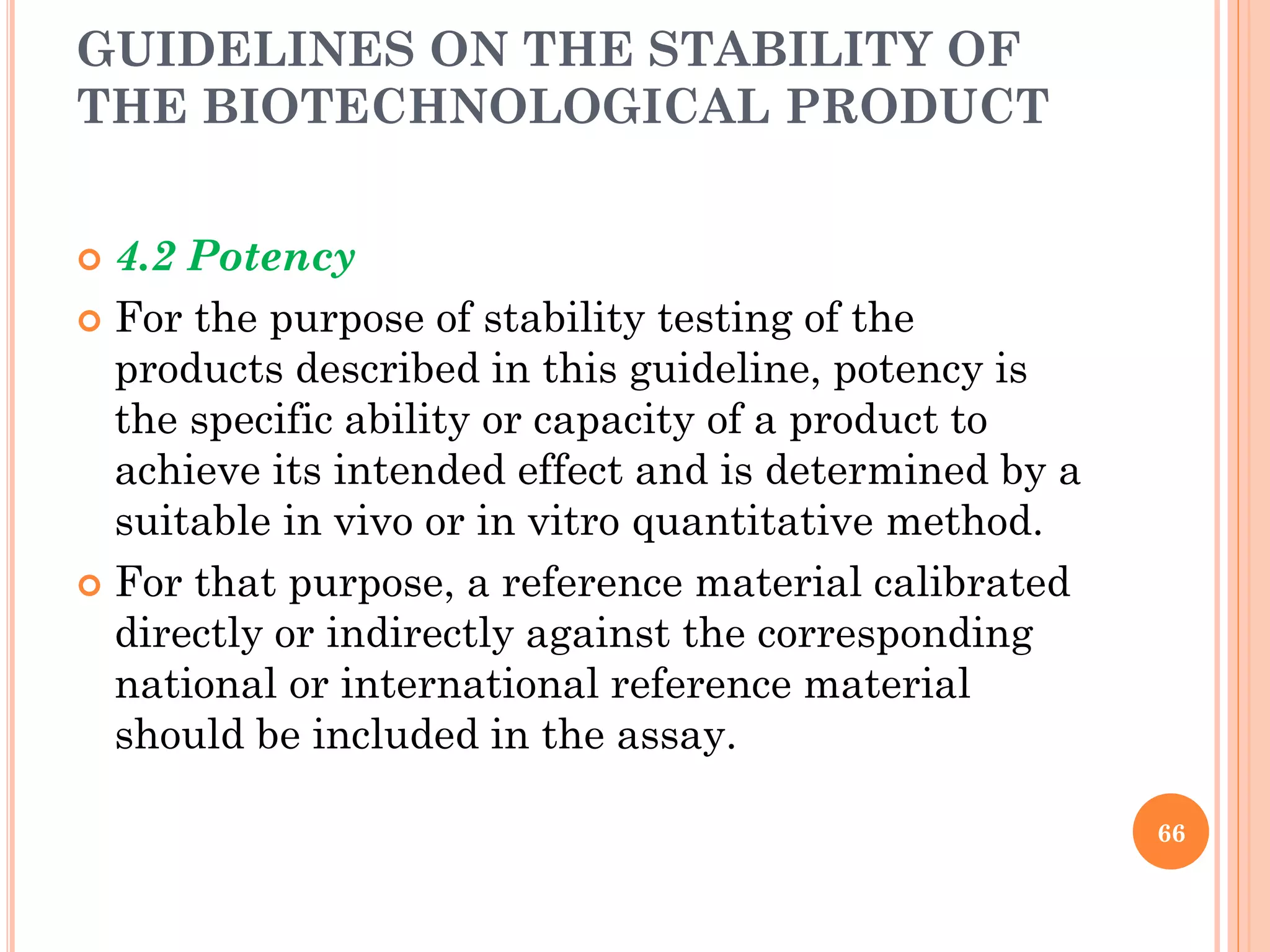GUIDELINES ON THE STABILITY OF
THE BIOTECHNOLOGICAL PRODUCT
 4.2 Potency
 For the purpose of stability testing of the
products described in this guideline, potency is
the specific ability or capacity of a product to
achieve its intended effect and is determined by a
suitable in vivo or in vitro quantitative method.
 For that purpose, a reference material calibrated
directly or indirectly against the corresponding
national or international reference material
should be included in the assay.
66
 