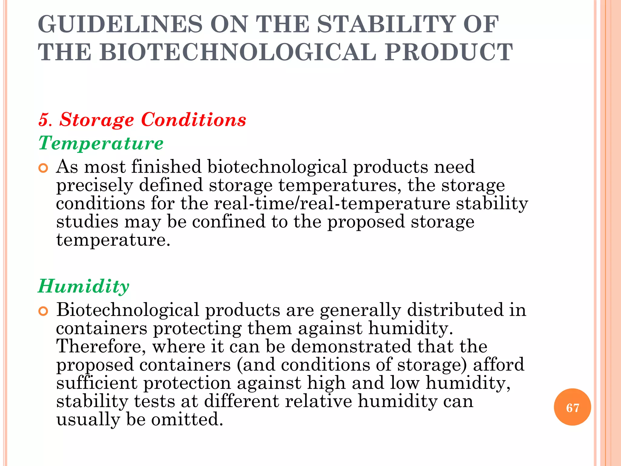 GUIDELINES ON THE STABILITY OF
THE BIOTECHNOLOGICAL PRODUCT
5. Storage Conditions
Temperature
 As most finished biotechnological products need
precisely defined storage temperatures, the storage
conditions for the real-time/real-temperature stability
studies may be confined to the proposed storage
temperature.
Humidity
 Biotechnological products are generally distributed in
containers protecting them against humidity.
Therefore, where it can be demonstrated that the
proposed containers (and conditions of storage) afford
sufficient protection against high and low humidity,
stability tests at different relative humidity can
usually be omitted.
67
 