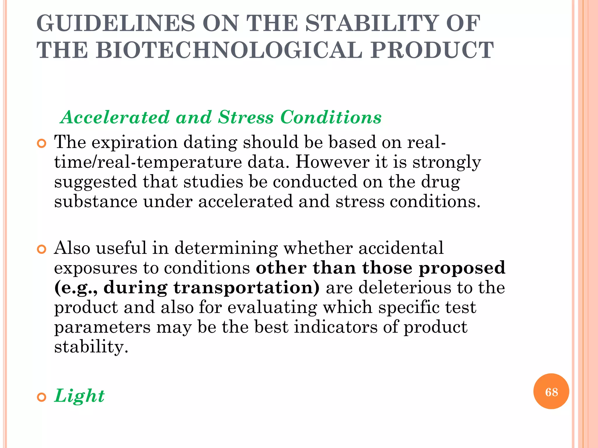 GUIDELINES ON THE STABILITY OF
THE BIOTECHNOLOGICAL PRODUCT
Accelerated and Stress Conditions
 The expiration dating should be based on real-
time/real-temperature data. However it is strongly
suggested that studies be conducted on the drug
substance under accelerated and stress conditions.
 Also useful in determining whether accidental
exposures to conditions other than those proposed
(e.g., during transportation) are deleterious to the
product and also for evaluating which specific test
parameters may be the best indicators of product
stability.
 Light 68
 