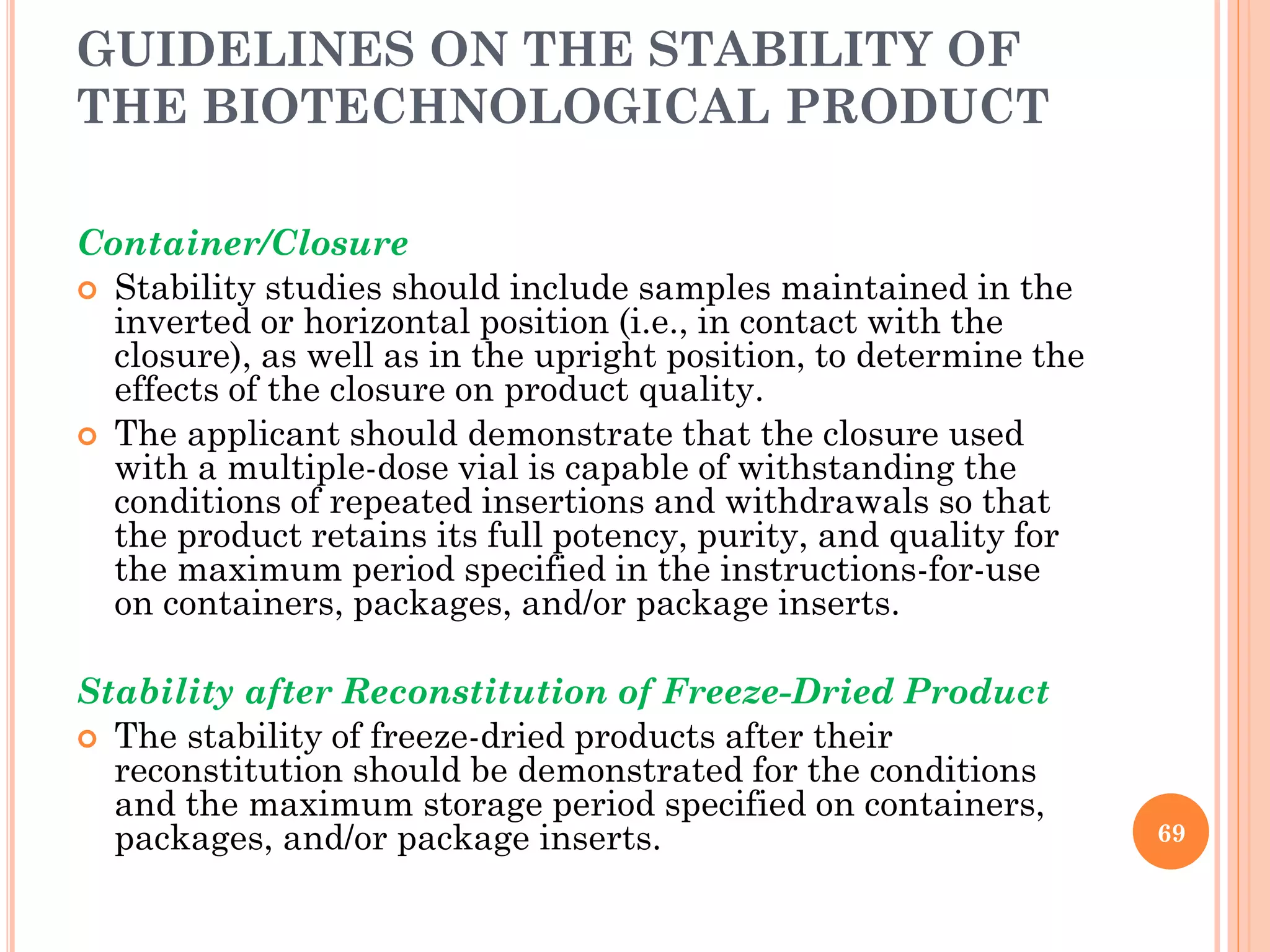 GUIDELINES ON THE STABILITY OF
THE BIOTECHNOLOGICAL PRODUCT
Container/Closure
 Stability studies should include samples maintained in the
inverted or horizontal position (i.e., in contact with the
closure), as well as in the upright position, to determine the
effects of the closure on product quality.
 The applicant should demonstrate that the closure used
with a multiple-dose vial is capable of withstanding the
conditions of repeated insertions and withdrawals so that
the product retains its full potency, purity, and quality for
the maximum period specified in the instructions-for-use
on containers, packages, and/or package inserts.
Stability after Reconstitution of Freeze-Dried Product
 The stability of freeze-dried products after their
reconstitution should be demonstrated for the conditions
and the maximum storage period specified on containers,
packages, and/or package inserts. 69
 