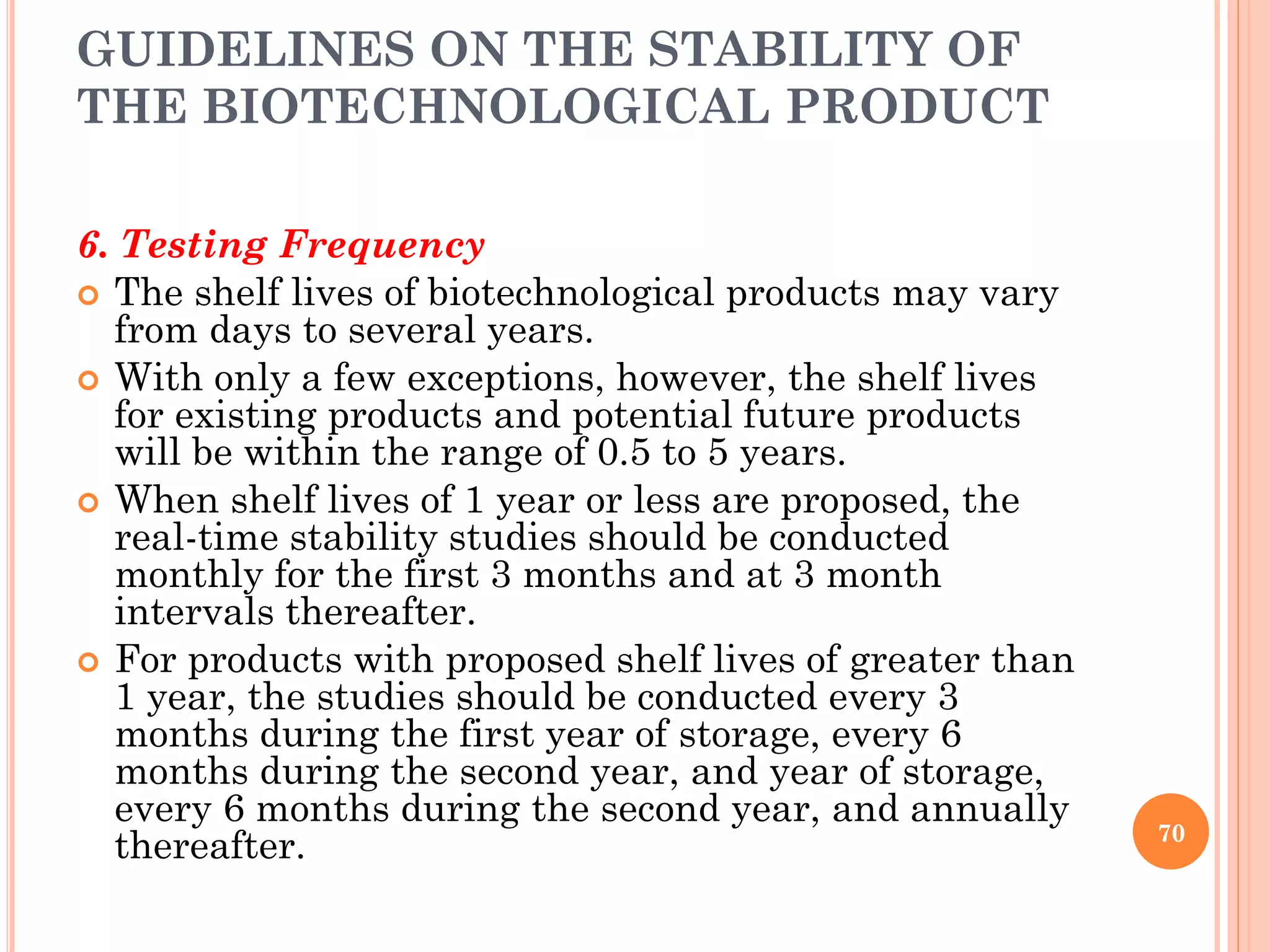 GUIDELINES ON THE STABILITY OF
THE BIOTECHNOLOGICAL PRODUCT
6. Testing Frequency
 The shelf lives of biotechnological products may vary
from days to several years.
 With only a few exceptions, however, the shelf lives
for existing products and potential future products
will be within the range of 0.5 to 5 years.
 When shelf lives of 1 year or less are proposed, the
real-time stability studies should be conducted
monthly for the first 3 months and at 3 month
intervals thereafter.
 For products with proposed shelf lives of greater than
1 year, the studies should be conducted every 3
months during the first year of storage, every 6
months during the second year, and year of storage,
every 6 months during the second year, and annually
thereafter. 70
 