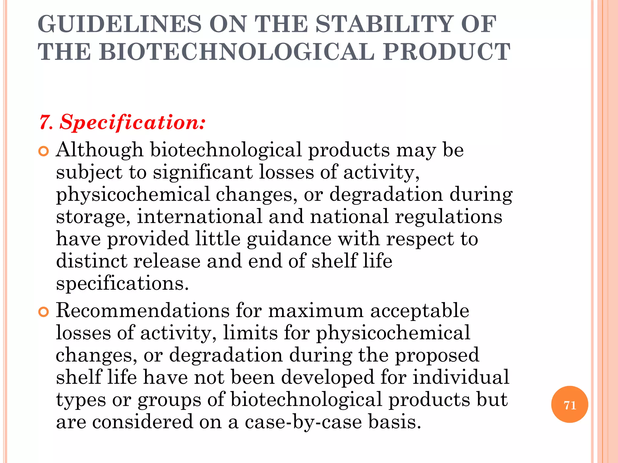 GUIDELINES ON THE STABILITY OF
THE BIOTECHNOLOGICAL PRODUCT
7. Specification:
 Although biotechnological products may be
subject to significant losses of activity,
physicochemical changes, or degradation during
storage, international and national regulations
have provided little guidance with respect to
distinct release and end of shelf life
specifications.
 Recommendations for maximum acceptable
losses of activity, limits for physicochemical
changes, or degradation during the proposed
shelf life have not been developed for individual
types or groups of biotechnological products but
are considered on a case-by-case basis.
71
 