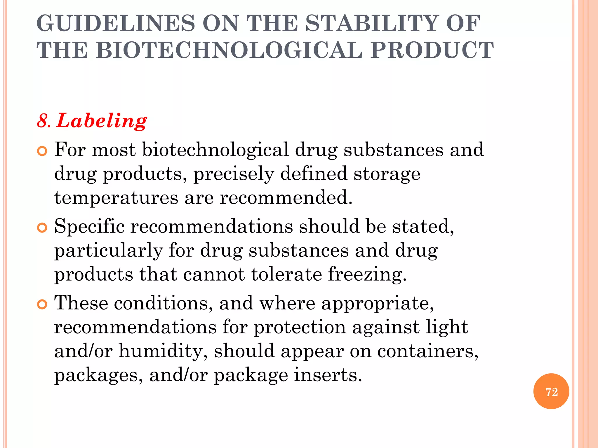 GUIDELINES ON THE STABILITY OF
THE BIOTECHNOLOGICAL PRODUCT
8. Labeling
 For most biotechnological drug substances and
drug products, precisely defined storage
temperatures are recommended.
 Specific recommendations should be stated,
particularly for drug substances and drug
products that cannot tolerate freezing.
 These conditions, and where appropriate,
recommendations for protection against light
and/or humidity, should appear on containers,
packages, and/or package inserts.
72
 