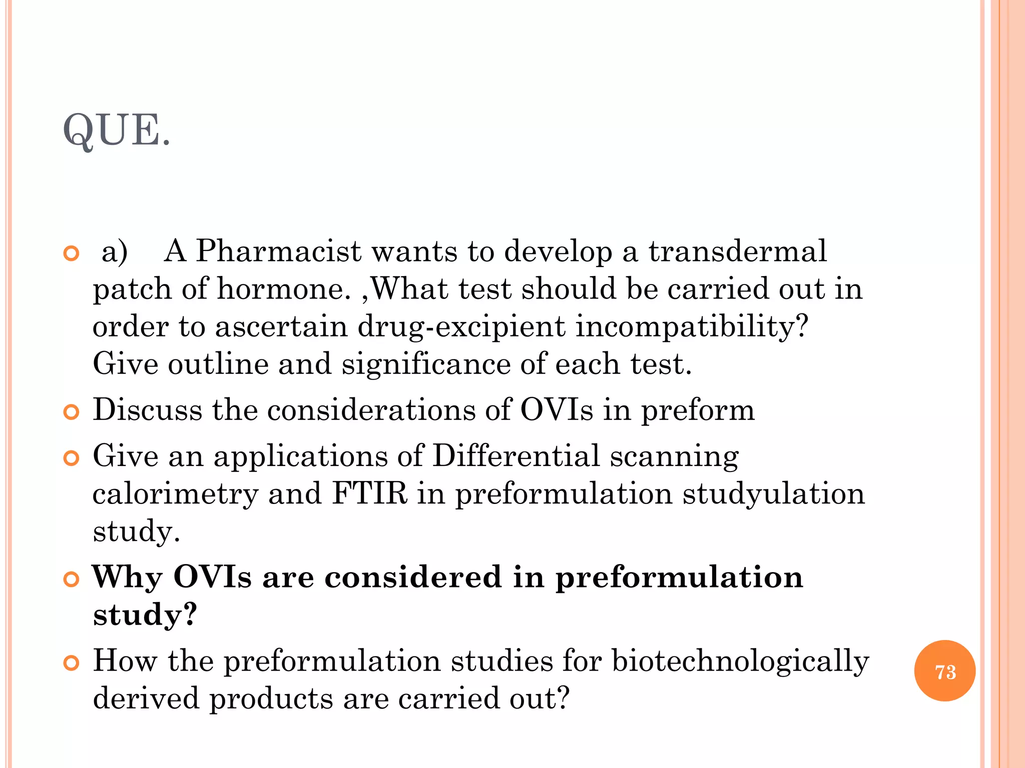 QUE.
 a) A Pharmacist wants to develop a transdermal
patch of hormone. ,What test should be carried out in
order to ascertain drug-excipient incompatibility?
Give outline and significance of each test.
 Discuss the considerations of OVIs in preform
 Give an applications of Differential scanning
calorimetry and FTIR in preformulation studyulation
study.
 Why OVIs are considered in preformulation
study?
 How the preformulation studies for biotechnologically
derived products are carried out?
73
 