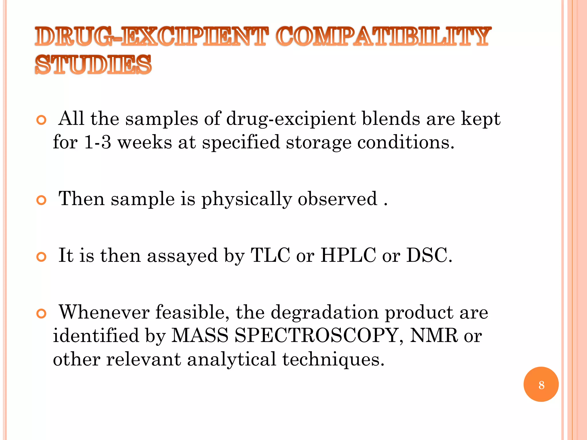  All the samples of drug-excipient blends are kept
for 1-3 weeks at specified storage conditions.
 Then sample is physically observed .
 It is then assayed by TLC or HPLC or DSC.
 Whenever feasible, the degradation product are
identified by MASS SPECTROSCOPY, NMR or
other relevant analytical techniques.
8
 