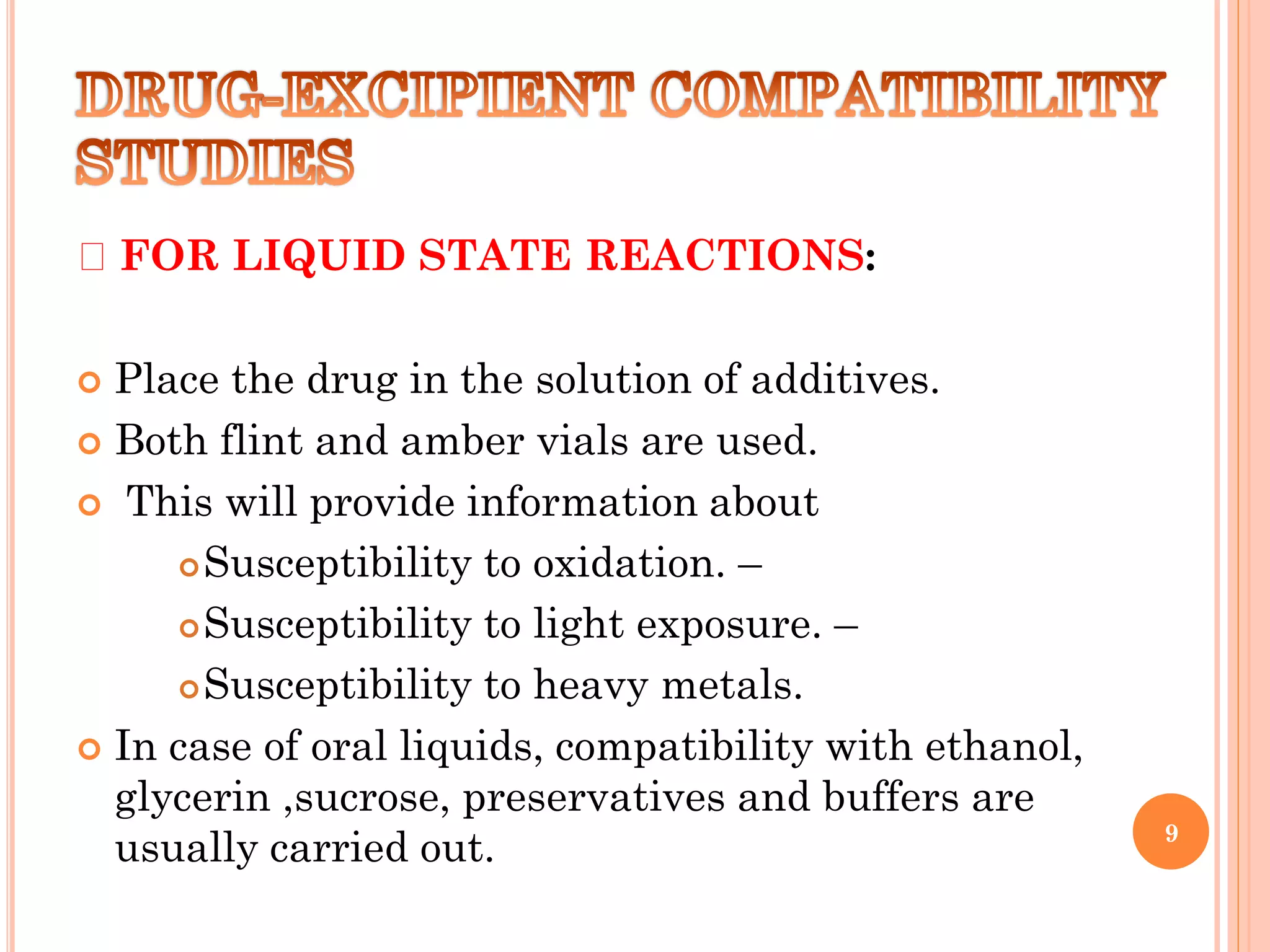 FOR LIQUID STATE REACTIONS:
 Place the drug in the solution of additives.
 Both flint and amber vials are used.
 This will provide information about
Susceptibility to oxidation. –
Susceptibility to light exposure. –
Susceptibility to heavy metals.
 In case of oral liquids, compatibility with ethanol,
glycerin ,sucrose, preservatives and buffers are
usually carried out. 9
 