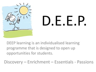 D.E.E.P. 
DEEP learning is an individualised learning 
programme that is designed to open up 
opportunities for students. 
Discovery – Enrichment – Essentials - Passions 
 